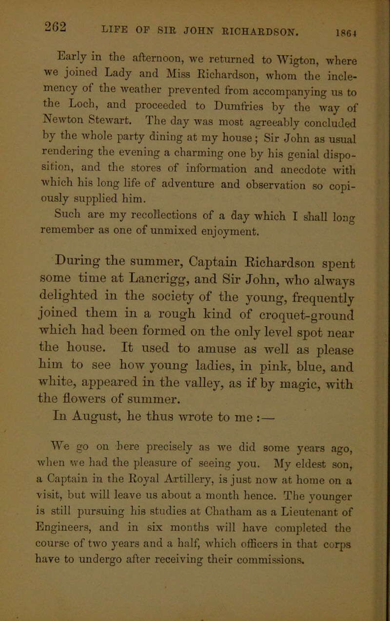 1864 Early in the afternoon, we returned to Wigton, where we joined Lady and Miss Richardson, whom the incle- mency of the weather prevented from accompanying us to the Loch, and proceeded to Dumfries by the way of Newton Stewart. The day was most agreeably concluded by the whole party dining at my house; Sir John as usual rendering the evening a charming one by his genial dispo- sition, and the stores of information and anecdote with which his long life of adventure and observation so copi- ously supplied him. Such are my recollections of a day which I shall long remember as one of unmixed enjoyment. During- the summer, Captain Richardson spent some time at Lancrigg, and Sir John, who always delighted in the society of the young, frequently joined them in a rough kind of croquet-ground which had been formed on the only level spot near the house. It used to amuse as well as please him to see how young ladies, in pink, blue, and white, appeared in the valley, as if by magic, with the flowers of summer. In August, he thus wrote to me :— We go on here precisely as we did some years ago, when we had the pleasure of seeing you. My eldest son, a Captain in the Royal Artillery, is just now at home on a visit, but will leave us about a month hence. The younger is still pursuing his studies at Chatham as a Lieutenant of Engineers, and in six months will have completed the course of two years and a half, which officers in that corps have to undergo after receiving their commissions.