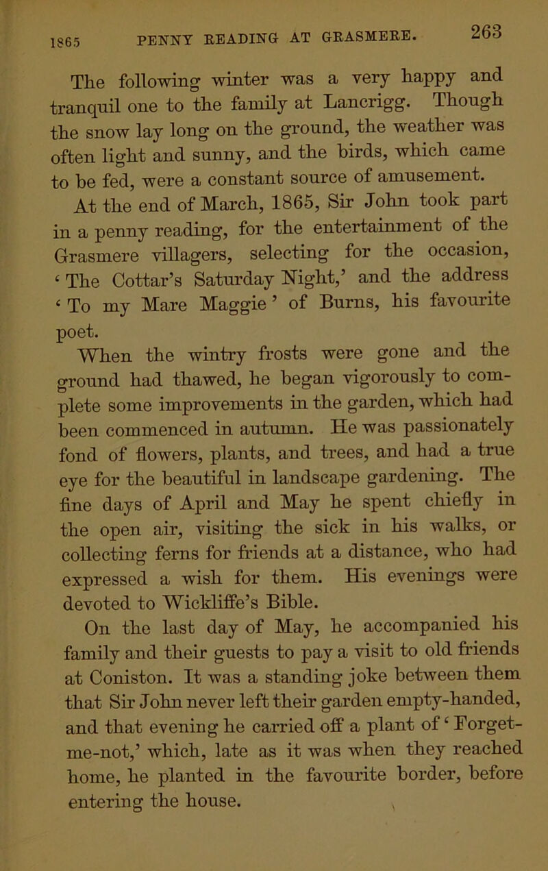 PENNY READING AT GRASMERE. Tlie following' winter was a very happy and tranquil one to the family at Lancrigg. Though the snow lay long on the ground, the weather was often light and sunny, and the birds, which came to be fed, were a constant source of amusement. At the end of March, 1865, Sir John took pait in a penny reading, for the entertainment of the Grasmere villagers, selecting for the occasion, ‘ The Cottar’s Saturday Night,’ and the address ‘ To my Mare Maggie ’ of Burns, his favourite poet. When the wintry frosts were gone and the ground had thawed, he began vigorously to com- plete some improvements in the garden, which had been commenced in autumn. He was passionately fond of flowers, plants, and trees, and had a true eye for the beautiful in landscape gardening. The fine days of April and May he spent chiefly in the open air, visiting the sick in his walks, or collecting ferns for friends at a distance, who had expressed a wish for them. His evenings were devoted to Wickliffe’s Bible. On the last day of May, he accompanied his family and their guests to pay a visit to old friends at Coniston. It was a standing joke between them that Sir John never left their garden empty-handed, and that evening he carried off a plant of ‘ Forget- me-not,’ which, late as it was when they reached home, he planted in the favourite border, before entering the house. x