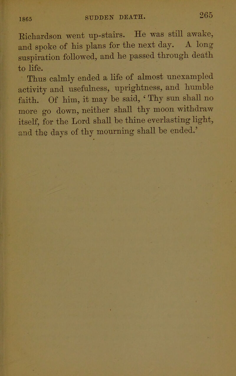 1865 SUDDEN DEATH. Richardson went up-stairs. He was still awake, and spoke of his plans for the next day. A long suspiration followed, and he passed through death to life. Thus calmly ended a life of almost unexampled activity and usefulness, uprightness, and humble faith. Of him, it may be said, ‘ Thy sun shall no more go down, neither shall thy moon withdraw itself, for the Lord shall be thine everlasting light, and the days of thy mourning shall be ended.’