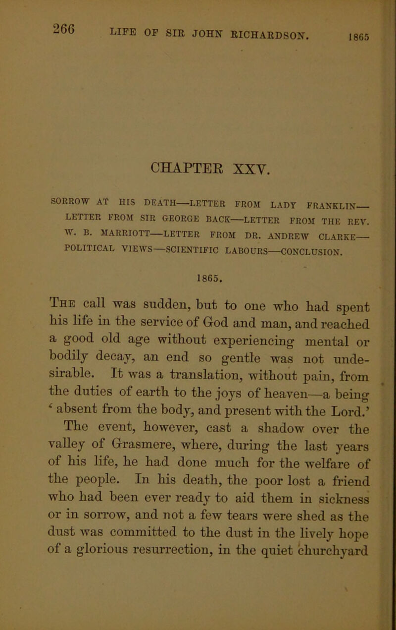 1865 CHAPTER XXY. SORROW AT HIS DEATH LETTER FROM LADY FRANKLIN LETTER IROM SIR GEORGE BACK LETTER FROM THE REV. W. B. MARRIOTT LETTER FROM DR. ANDREW CLARKE POLITICAL VIEWS—SCIENTIFIC LABOURS—CONCLUSION. 1865. The call was sudden, but to one wlio bad spent his life in the service of God and man, and reached a good old age without experiencing mental or bodily decay, an end so gentle was not unde- sirable. It was a translation, without pain, from the duties of earth to the joys of heaven—a being f absent from the body, and present with the Lord.’ The event, however, cast a shadow over the valley of Grasmere, where, during the last years of his life, he had done much for the welfare of the people. In his death, the poor lost a friend who had been ever ready to aid them in sickness or in sorrow, and not a few tears were shed as the dust was committed to the dust in the lively hope of a glorious resurrection, in the quiet churchyard
