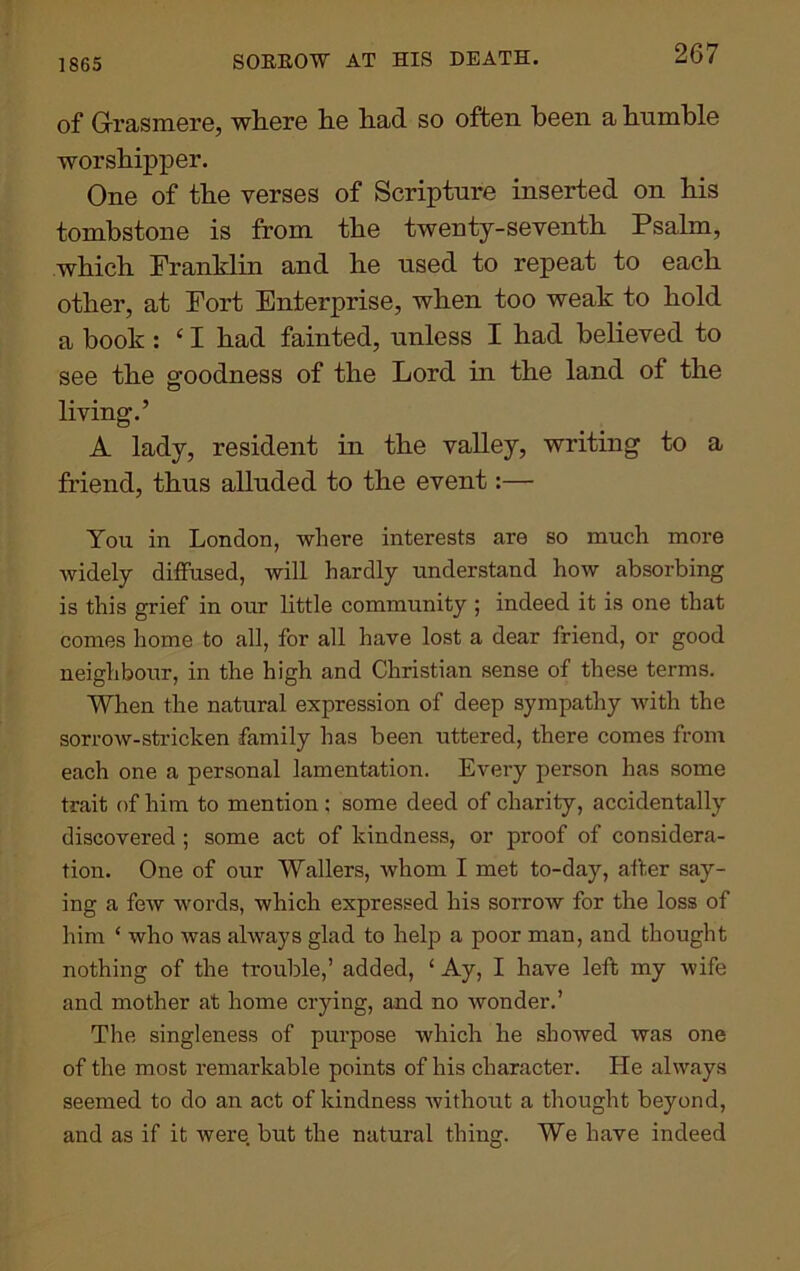 1865 SORROW AT HIS DEATH. of Grasmere, wliere lie liad so often been a bumble worshipper. One of the verses of Scripture inserted on his tombstone is from the twenty-seventh Psalm, which Franklin and he used to repeat to each other, at Fort Enterprise, when too weak to hold a book: ‘ I had fainted, unless I had believed to see the goodness of the Lord in the land of the living.’ A lady, resident in the valley, writing to a friend, thus alluded to the event:— You in London, where interests are so much more widely diffused, will hardly understand how absorbing is this grief in our little community ; indeed it is one that comes home to all, for all have lost a dear friend, or good neighbour, in the high and Christian sense of these terms. When the natural expression of deep sympathy with the sorrow-stricken family has been uttered, there comes from each one a personal lamentation. Every person has some trait of him to mention ; some deed of charity, accidentally discovered ; some act of kindness, or proof of considera- tion. One of our Wallers, whom I met to-day, after say- ing a few words, which expressed his sorrow for the loss of him ‘ who was always glad to help a poor man, and thought nothing of the trouble,’ added, ‘ Ay, I have left my wife and mother at home crying, and no wonder.’ The singleness of purpose which he showed was one of the most remarkable points of his character. He always seemed to do an act of kindness without a thought beyond, and as if it were but the natural thing. We have indeed