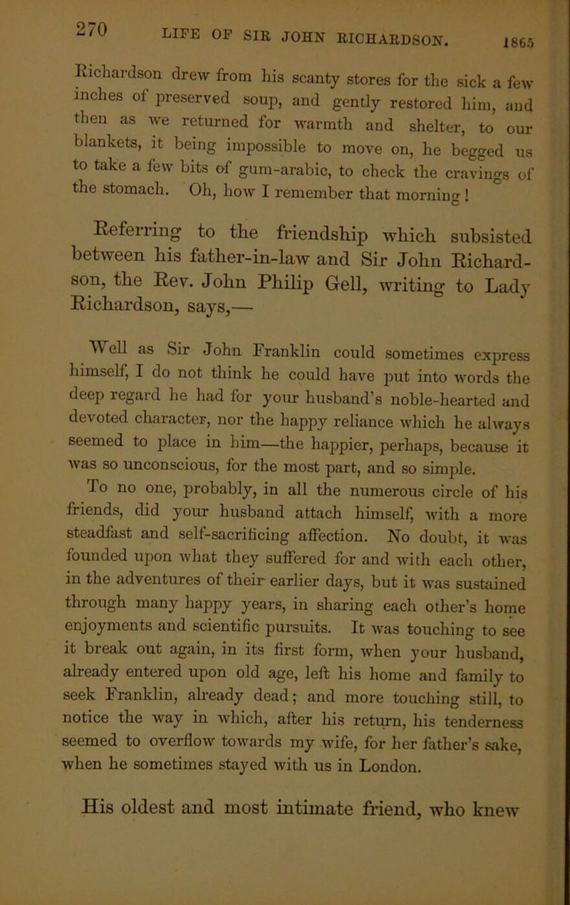 Richardson drew from his scanty stores for the sick a few inches of preserved soup, and gently restored him, and then as we returned for warmth and shelter, to our blankets, it being impossible to move on, he begged us to take a few bits of gum-arabic, to check the cravings of the stomach. Oh, how I remember that morniim 1 C Referring to the friendship which subsisted between his father-in-law and Sir John Richard- son, the Rev. John Philip Gell, writing to Lady Richardson, says,— TVhll as Sir John Franklin could sometimes express himself, I do not think he could have put into words the deep regard he had for your husband’s noble-hearted and devoted character, nor the happy reliance which he always seemed to place in him—the happier, perhaps, because it was so unconscious, for the most part, and so simple. To no one, probably, in all the numerous circle of his friends, did your husband attach himself, with a more steadfast and self-sacrificing affection. No doubt, it was founded upon what they suffered for and with each other, in the adventures of their earlier days, but it was sustained through many happy years, in sharing each other’s home enjoyments and scientific pursuits. It was touching to see it break out again, in its first form, when your husband, already entered upon old age, left his home and family to seek Franklin, already dead; and more touching still, to notice the way in which, after his return, his tenderness seemed to overflow towards my wife, for her father’s sake, when he sometimes stayed with us in London. His oldest and most intimate friend, who knew