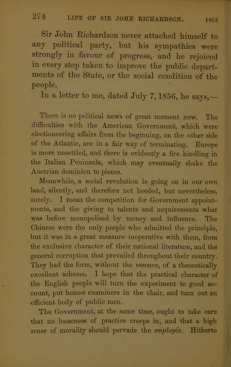 Sir John Eichardson never attached himself to any political party, but his sympathies were strongly in favour of progress, and he rejoiced in every step taken to improve the public depart- ments of the State, or the social condition of the people. In a letter to me, dated July 7, 1856, he says,— There is no political news of great moment now. The difficulties with the American Government, which were electioneering affairs from the beginning, on the other side of the Atlantic, are in a fair way of terminating. Europe is more unsettled, and there is evidently a fire kindling in the Italian Peninsula, which may eventually shake the Austrian dominion to pieces. Meanwhile, a social revolution is going on in our own land, silently, and therefore not heeded, but nevertheless, surely. I mean the competition for Government appoint- ments, and the giving to talents and acquirements what was before monopolised by money and influence. The Chinese were the only people who admitted the principle, but it was in a great measure inoperative with them, from the exclusive character of their national literature, and the general corruption that prevailed throughout their country. They had the form, without the essence, of a theoretically excellent scheme. I hope that the practical character of the English people will turn the experiment to good ac- count, put honest examiners in the chair, and turn out an efficient body of public men. The Government, at the same time, ought to take care that no looseness of practice creeps in, and that a high sense of morality should pervade the employes. Hitherto
