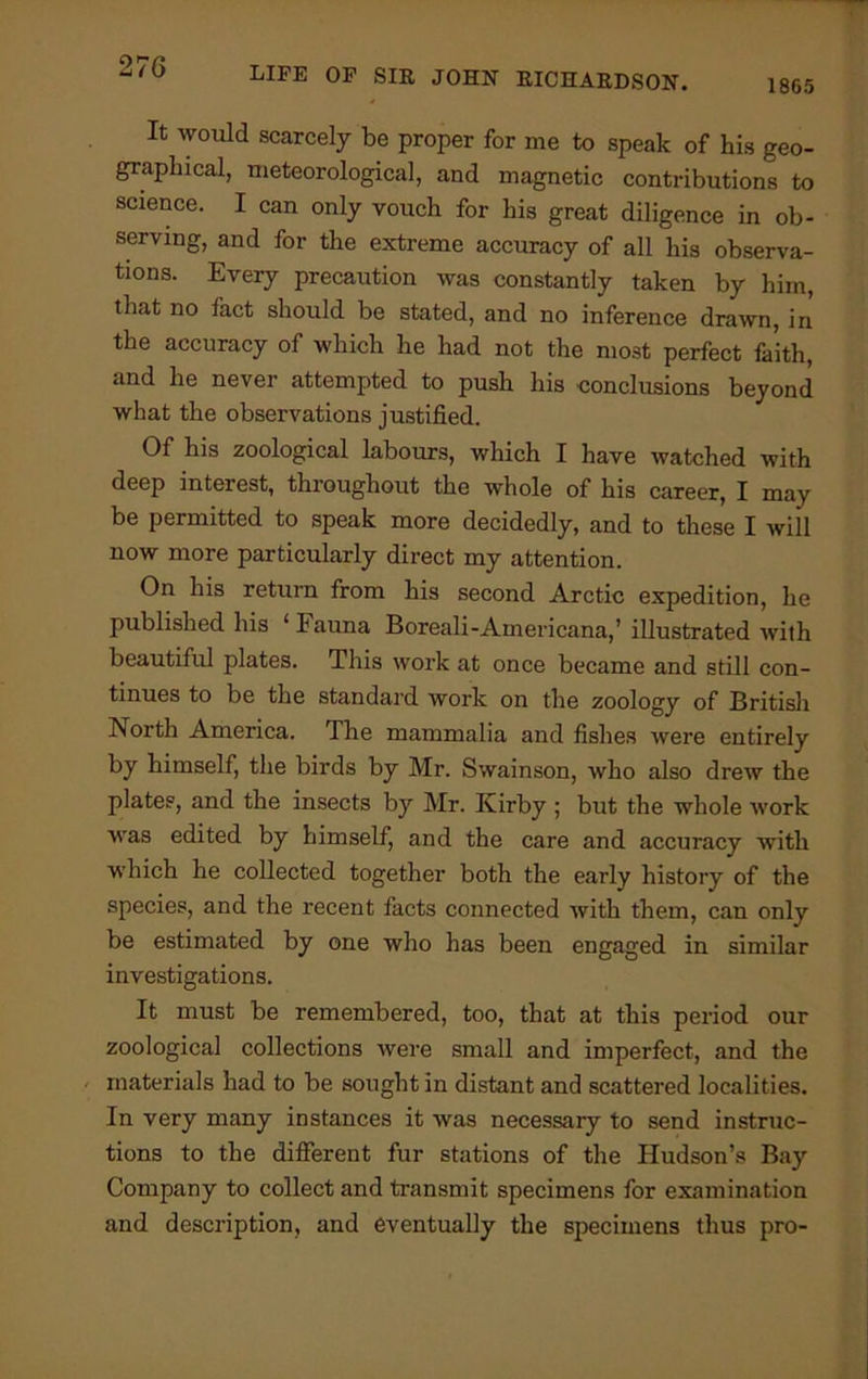 1865 It would scarcely be proper for me to speak of his geo- graphical, meteorological, and magnetic contributions to science. I can only vouch for his great diligence in ob- serving, and for the extreme accuracy of all his observa- tions. Every precaution was constantly taken by him, that no fact should be stated, and no inference drawn, in the accuracy of which he had not the most perfect faith, and he never attempted to push his conclusions beyond what the observations justified. Of his zoological labours, which I have watched with deep interest, throughout the whole of his career, I may be permitted to speak more decidedly, and to these I will now more particularly direct my attention. On his return from his second Arctic expedition, he published his ‘fauna Boreali-Americana,’ illustrated with beautiful plates. This work at once became and still con- tinues to be the standard work on the zoology of British North America. The mammalia and fishes were entirely by himself, the birds by Mr. Swainson, who also drew the plates, and the insects by Mr. Kirby ; but the whole work was edited by himself, and the care and accuracy with which he collected together both the early history of the species, and the recent facts connected with them, can only be estimated by one who has been engaged in similar investigations. It must be remembered, too, that at this period our zoological collections were small and imperfect, and the materials had to be sought in distant and scattered localities. In very many instances it was necessary to send instruc- tions to the different fur stations of the Hudson’s Bay Company to collect and transmit specimens for examination and description, and eventually the specimens thus pro-