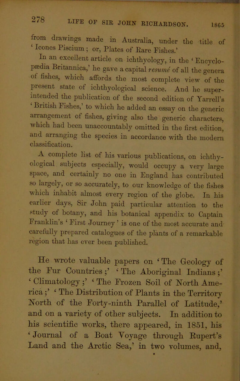 1865 LIFE OF SIR JOHN RICHARDSON. from drawings made in Australia, under the title of ‘ Icones Kscium ; or, Plates of Rare Fishes.’ In an excellent article on ichthyology, in the 1 Encyclo- paedia Britannica,’ he gave a capital resume of all the genera of fishes, which affords the most complete view of the piesent state of ichthyological science. And he super- intended the publication of the second edition of Yarrell’s Biitish Fishes, to which he added an essay on the generic arrangement of fishes, giving also the generic characters, which had been unaccountably omitted in the first edition, and arranging the species in accordance with the modern classification. A complete list of his various publications, on ichthy- ological subjects especially, would occupy a verv large space, and certainly no one in England has contributed so largely, or so accurately, to our knowledge of the fishes which inhabit almost every region of the globe. In his earlier days, Sir John paid particular attention to the study of botany, and his botanical appendix to Captain Franklin s ‘ First Journey ’ is one of the most accurate and carefully prepared catalogues of the plants of a remarkable region that has ever been published. He wrote valuable papers on ‘The Geology of the Fur Countries ‘ The Aboriginal Indians ‘ Climatology‘ The Frozen Soil of North Ame- rica ;’ ‘ The Distribution of Plants in the Territory North of the Forty-ninth Parallel of Latitude,’ and on a variety of other subjects. In addition to his scientific works, there appeared, hi 1851, his ‘ Journal of a Boat Voyage through Rupert’s Land and the Arctic Sea,’ in two volumes, and,