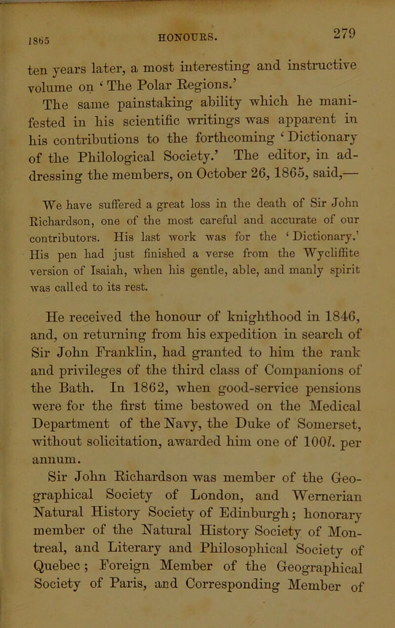 1865 HONOURS. ten years later, a most interesting and instructive volume on ‘ The Polar Regions.’ The same painstaking ability which he mani- fested in his scientific writings was apparent in his contributions to the forthcoming ‘ Dictionary of the Philological Society.’ The editor, in ad- dressing the members, on October 26, 1865, said,— We have suffered a great loss in the death of Sir John Richardson, one of the most careful and accurate of our contributors. His last work was for the ‘ Dictionary.’ His pen had just finished a verse from the Wycliffite version of Isaiah, when his gentle, able, and manly spirit was called to its rest. He received the honour of knighthood in 1846, and, on returning from his expedition in search of Sir John Franklin, had granted to him the rank and privileges of the third class of Companions of the Bath. In 1862, when good-service pensions were for the first time bestowed on the Medical Department of the Navy, the Duke of Somerset, without solicitation, awarded him one of 100?. per annum. Sir John Richardson was member of the Geo- graphical Society of London, and Wernerian Natural History Society of Edinburgh; honorary member of the Natural History Society of Mon- treal, and Literary and Philosophical Society of Quebec; Foreign Member of the Geographical Society of Paris, and Corresponding Member of