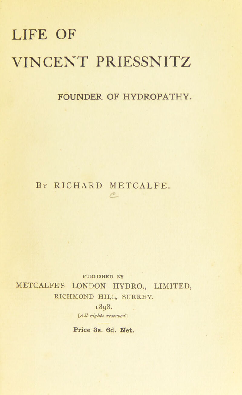 LIFE OF VINCENT PRIESSNITZ FOUNDER OF HYDROPATHY. By RICHARD METCALFE. PUBLISHED BY METCALFE’S LONDON HYDRO., LIMITED, RICHMOND HILL, SURREY. 1898. {.All rights reserved^ Price 3s. 6d. Net.