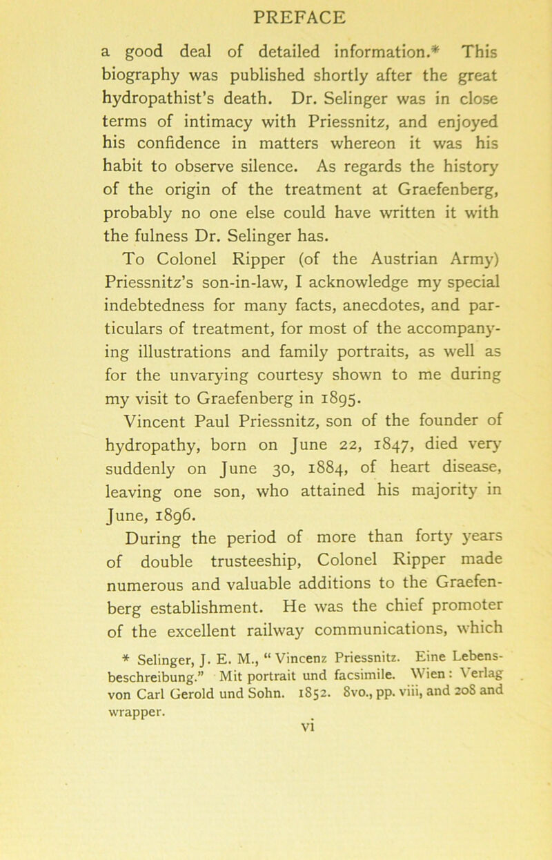 a good deal of detailed information.* This biography was published shortly after the great hydropathist’s death. Dr. Selinger was in close terms of intimacy with Priessnitz, and enjoyed his confidence in matters whereon it was his habit to observe silence. As regards the history of the origin of the treatment at Graefenberg, probably no one else could have written it with the fulness Dr. Selinger has. To Colonel Ripper (of the Austrian Army) Priessnitz’s son-in-law, I acknowledge my special indebtedness for many facts, anecdotes, and par- ticulars of treatment, for most of the accompany- ing illustrations and family portraits, as well as for the unvarying courtesy shown to me during my visit to Graefenberg in 1895. Vincent Paul Priessnitz, son of the founder of hydropathy, born on June 22, 1847, died very' suddenly on June 30, 1884, of heart disease, leaving one son, who attained his majority' in June, 1896, During the period of more than forty years of double trusteeship. Colonel Ripper made numerous and valuable additions to the Graefen- berg establishment. He was the chief promoter of the excellent railway communications, which * Selinger, J. E. M., “ Vincenz Priessnitz. Eine Lebens- beschreibung.” Mit portrait und facsimile. Wien : Verlag von Carl Gerold und Sohn. 1852. 8vo., pp. viii, and 20S and wrapper.