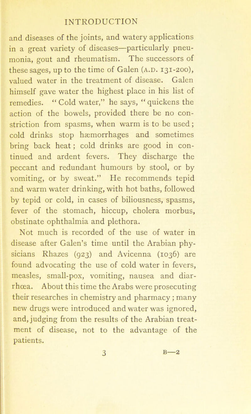 and diseases of the joints, and watery applications in a great variety of diseases—particularly pneu- monia, gout and rheumatism. The successors of these sages, up to the time of Galen (a.d. 131-200), valued water in the treatment of disease. Galen himself gave water the highest place in his list of remedies. “ Cold water,” he says, “ quickens the action of the bowels, provided there be no con- striction from spasms, when warm is to be used; cold drinks stop haemorrhages and sometimes bring back heat; cold drinks are good in con- tinued and ardent fevers. They discharge the peccant and redundant humours by stool, or by vomiting, or by sweat.” He recommends tepid and warm water drinking, with hot baths, followed by tepid or cold, in cases of biliousness, spasms, fever of the stomach, hiccup, cholera morbus, obstinate ophthalmia and plethora. Not much is recorded of the use of water in disease after Galen’s time until the Arabian phy- sicians Rhazes (923) and Avicenna (1036) are found advocating the use of cold water in fevers, measles, small-pox, vomiting, nausea and diar- rhoea. About this time the Arabs were prosecuting their researches in chemistry and pharmacy ; many new drugs were introduced and water was ignored, and, judging from the results of the Arabian treat- ment of disease, not to the advantage of the patients.