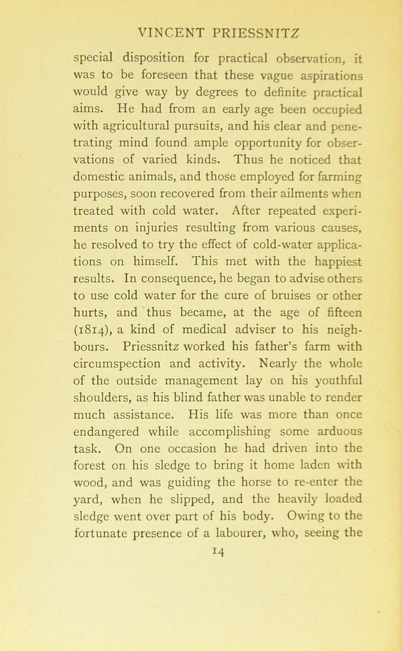 special disposition for practical observation, it was to be foreseen that these vague aspirations would give way by degrees to definite practical aims. He had from an early age been occupied with agricultural pursuits, and his clear and pene- trating mind found ample opportunity for obser- vations of varied kinds. Thus he noticed that domestic animals, and those employed for farming purposes, soon recovered from their ailments when treated with cold water. After repeated experi- ments on injuries resulting from various causes, he resolved to try the effect of cold-water applica- tions on himself. This met with the happiest results. In consequence, he began to advise others to use cold water for the cure of bruises or other hurts, and thus became, at the age of fifteen (1814), a kind of medical adviser to his neigh- bours. Priessnitz worked his father’s farm with circumspection and activity. Nearly the whole of the outside management lay on his youthful shoulders, as his blind father was unable to render much assistance. His life was more than once endangered while accomplishing some arduous task. On one occasion he had driven into the forest on his sledge to bring it home laden with wood, and was guiding the horse to re-enter the yard, when he slipped, and the heavily loaded sledge went over part of his body. Owing to the fortunate presence of a labourer, who, seeing the