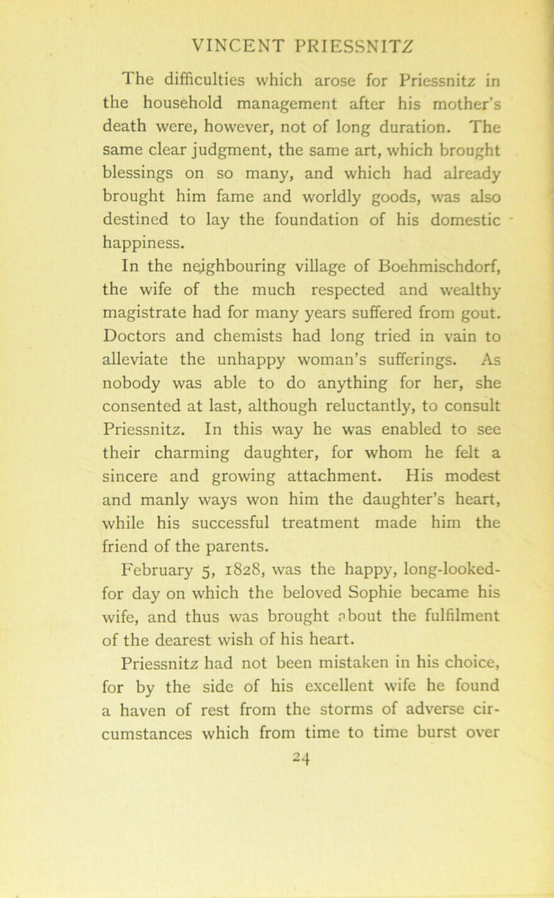 The difficulties which arose for Priessnitz in the household management after his mother’s death were, however, not of long duration. The same clear judgment, the same art, which brought blessings on so many, and which had already brought him fame and worldly goods, was also destined to lay the foundation of his domestic happiness. In the neighbouring village of Boehmischdorf, the wife of the much respected and wealthy magistrate had for many years suffered from gout. Doctors and chemists had long tried in vain to alleviate the unhappy woman’s sufferings. As nobody was able to do anything for her, she consented at last, although reluctantly, to consult Priessnitz. In this way he was enabled to see their charming daughter, for whom he felt a sincere and growing attachment. His modest and manly ways won him the daughter’s heart, while his successful treatment made him the friend of the parents. February 5, 1828, was the happy, long-looked- for day on which the beloved Sophie became his wife, and thus was brought pbout the fulfilment of the dearest wish of his heart. Priessnitz had not been mistaken in his choice, for by the side of his excellent wife he found a haven of rest from the storms of adverse cir- cumstances which from time to time burst over