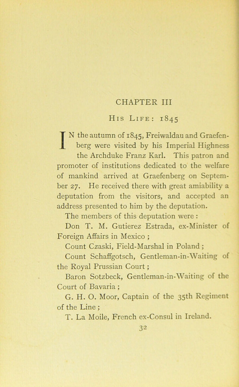 CHAPTER III His Life: 1845 IN the autumn of 1845, Freiwaldau and Graefen- berg were visited by his Imperial Highness the Archduke Franz Karl. This patron and promoter of institutions dedicated to the welfare of mankind arrived at Graefenberg on Septem- ber 27. He received there with great amiability a deputation from the visitors, and accepted an address presented to him by the deputation. The members of this deputation were : Don T. M. Gutierez Estrada, ex-Minister of Foreign Affairs in Mexico ; Count Czaski, Field-Marshal in Poland ; Count Schaffgotsch, Gentleman-in-Waiting of the Royal Prussian Court; Baron Sotzbeck, Gentleman-in-Waiting of the Court of Bavaria ; G. H. O. Moor, Captain of the 35th Regiment of the Line ; T. La Moile, French ex-Consul in Ireland.