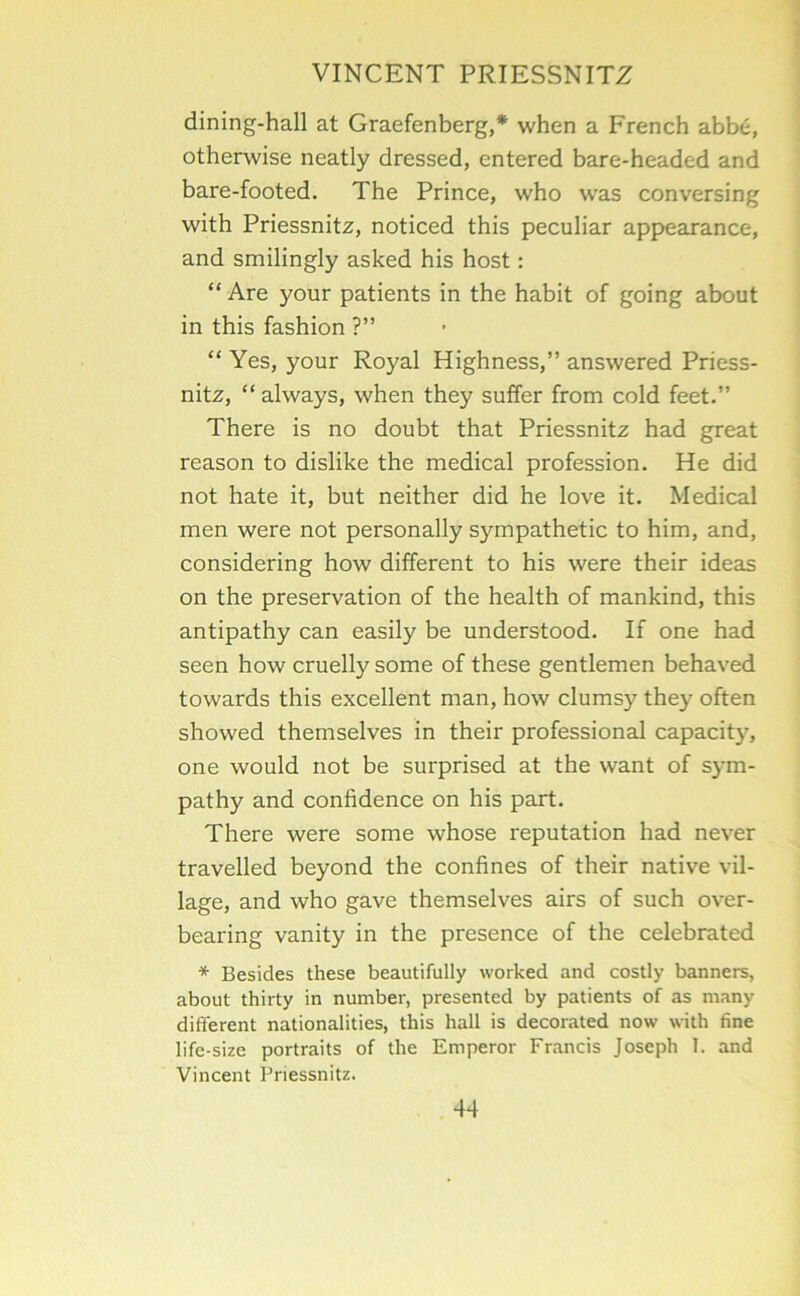 dining-hall at Graefenberg,* when a French abbe, otherwise neatly dressed, entered bare-headed and bare-footed. The Prince, who was conversing with Priessnitz, noticed this peculiar appearance, and smilingly asked his host: “ Are your patients in the habit of going about in this fashion ?” “ Yes, your Royal Highness,” answered Priess- nitz, “ always, when they suffer from cold feet.” There is no doubt that Priessnitz had great reason to dislike the medical profession. He did not hate it, but neither did he love it. Medical men were not personally sympathetic to him, and, considering how different to his were their ideas on the preservation of the health of mankind, this antipathy can easily be understood. If one had seen how cruelly some of these gentlemen behaved towards this excellent man, how clumsy they often showed themselves in their professional capacity, one would not be surprised at the want of sym- pathy and confidence on his part. There were some whose reputation had never travelled beyond the confines of their native vil- lage, and who gave themselves airs of such over- bearing vanity in the presence of the celebrated * Besides these beautifully worked and costly banners, about thirty in number, presented by patients of as many different nationalities, this hall is decorated now with fine life-size portraits of the Emperor Francis Joseph I. and Vincent Priessnitz.