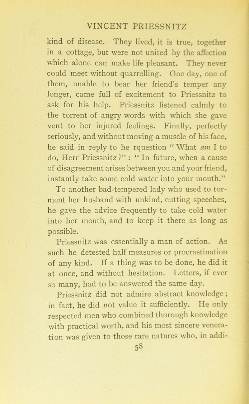 kind of disease. They lived, it is true, together in a cottage, but were not united by the affection which alone can make life pleasant. They never could meet without quarrelling. One day, one of them, unable to bear her friend’s temper any longer, came full of excitement to Priessnitz to ask for his help. Priessnitz listened calmly to the torrent of angry words with which she gave vent to her injured feelings. Finally, perfectly seriously, and without moving a muscle of his face, he said in reply to he rquestion “ What am I to do, Herr Priessnitz ?” : “ In future, when a cause of disagreement arises between you and your friend, instantly take some cold water into your mouth.” To another bad-tempered lady who used to tor- ment her husband with unkind, cutting speeches, he gave the advice frequently to take cold water into her mouth, and to keep it there as long as possible. Priessnitz was essentially a man of action. As such he detested half measures or procrastination of any kind. If a thing was to be done, he did it at once, and without hesitation. Letters, if ever so many, had to be answered the same day. Priessnitz did not admire abstract knowledge; in fact, he did not value it sufficiently. He only respected men who combined thorough knowledge with practical worth, and his most sincere venera- tion was given to those rare natures who, in addi-