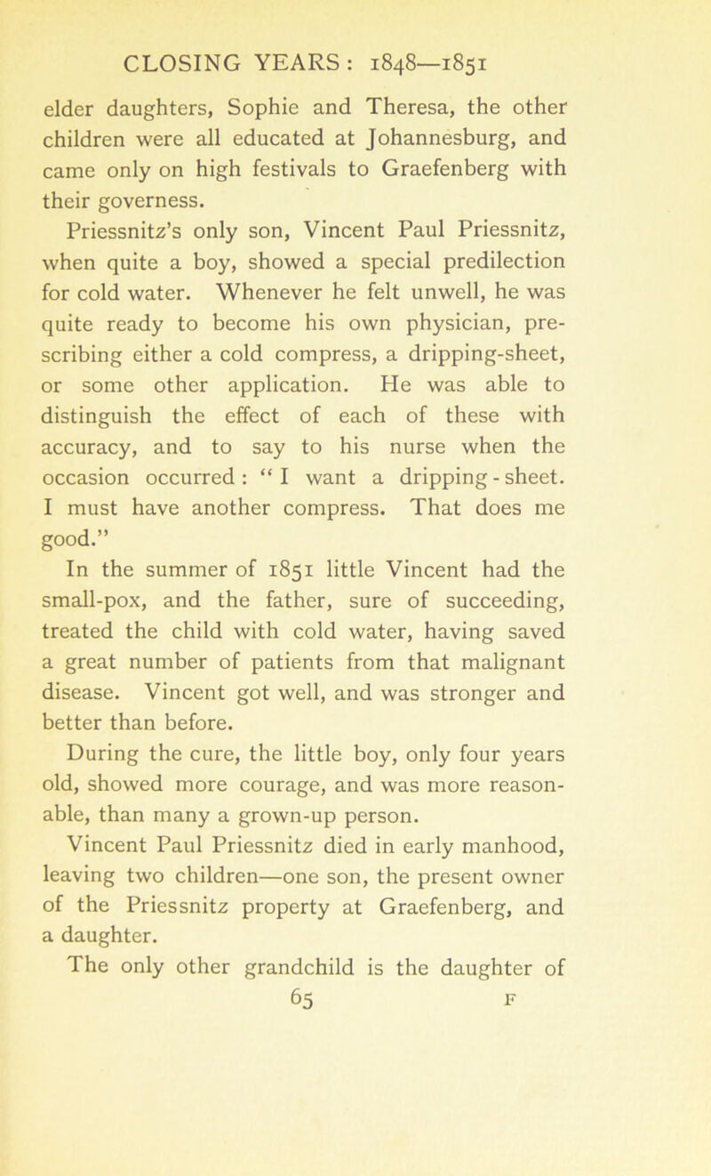 elder daughters, Sophie and Theresa, the other children were all educated at Johannesburg, and came only on high festivals to Graefenberg with their governess. Priessnitz’s only son, Vincent Paul Priessnitz, when quite a boy, showed a special predilection for cold water. Whenever he felt unwell, he was quite ready to become his own physician, pre- scribing either a cold compress, a dripping-sheet, or some other application. He was able to distinguish the effect of each of these with accuracy, and to say to his nurse when the occasion occurred: “I want a dripping - sheet. I must have another compress. That does me good.” In the summer of 1851 little Vincent had the small-pox, and the father, sure of succeeding, treated the child with cold water, having saved a great number of patients from that malignant disease. Vincent got well, and was stronger and better than before. During the cure, the little boy, only four years old, showed more courage, and was more reason- able, than many a grown-up person. Vincent Paul Priessnitz died in early manhood, leaving two children—one son, the present owner of the Priessnitz property at Graefenberg, and a daughter. The only other grandchild is the daughter of