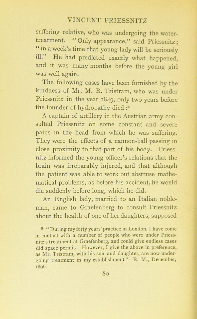 suffering relative, who was undergoing the water- treatment. “ Only appearance,” said Priessnitz; “ in a week’s time that young lady will be seriously ill.” He had predicted exactly what happened, and it was many months before the young girl was well again. The following cases have been furnished by the kindness of Mr. M. B. Tristram, who was under Priessnitz in the year 1849, only two years before the founder of hydropathy died A captain of artillery in the Austrian army con- sulted Priessnitz on some constant and severe pains in the head from which he was suffering. They were the effects of a cannon-ball passing in close proximity to that part of his body. Priess- nitz informed the young officer’s relations that the brain was irreparably injured, and that although the patient was able to work out abstruse mathe- matical problems, as before his accident, he would die suddenly before long, which he did. An English lady, married to an Italian noble- man, came to Graefenberg to consult Priessnitz about the health of one of her daughters, supposed * “ During my forty years’ practice in London, I have come in contact with a number of people who were under Priess- nitz’s treatment at Graefenberg, and could give endless cases did space permit. However, I give the above in preference, as Mr. Tristram, with his son and daughter, are now under- going treatment in my establishment.”—R. M., December, 1896.