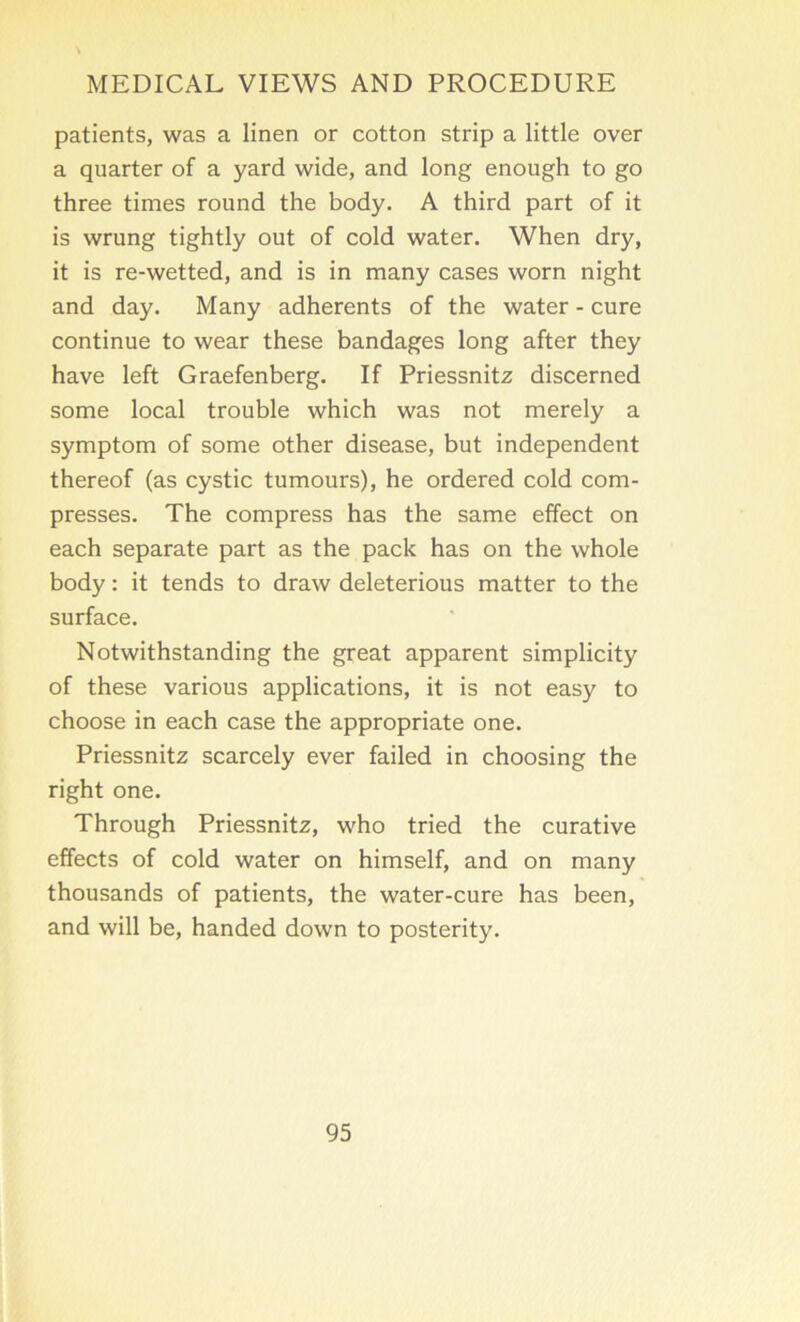 patients, was a linen or cotton strip a little over a quarter of a yard wide, and long enough to go three times round the body. A third part of it is wrung tightly out of cold water. When dry, it is re-wetted, and is in many cases worn night and day. Many adherents of the water - cure continue to wear these bandages long after they have left Graefenberg. If Priessnitz discerned some local trouble which was not merely a symptom of some other disease, but independent thereof (as cystic tumours), he ordered cold com- presses. The compress has the same effect on each separate part as the pack has on the whole body: it tends to draw deleterious matter to the surface. Notwithstanding the great apparent simplicity of these various applications, it is not easy to choose in each case the appropriate one. Priessnitz scarcely ever failed in choosing the right one. Through Priessnitz, who tried the curative effects of cold water on himself, and on many thousands of patients, the water-cure has been, and will be, handed down to posterity.