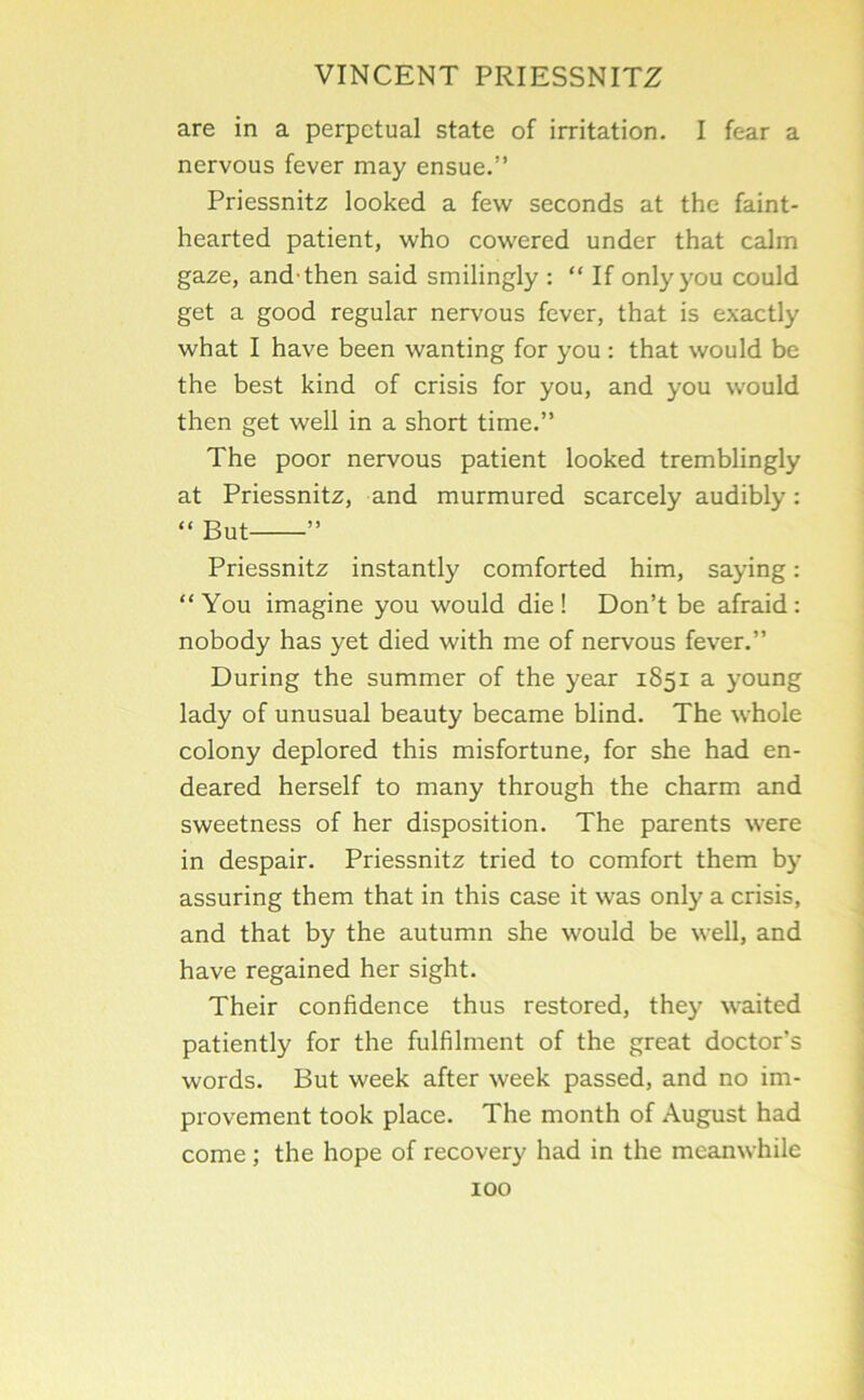 are in a perpetual state of irritation. I fear a nervous fever may ensue.” Priessnitz looked a few seconds at the faint- hearted patient, who cowered under that calm gaze, and-then said smilingly : “ If only you could get a good regular nervous fever, that is exactly what I have been wanting for you: that would be the best kind of crisis for you, and you would then get well in a short time.” The poor nervous patient looked tremblingly at Priessnitz, and murmured scarcely audibly: “ But ” Priessnitz instantly comforted him, saying: “You imagine you would die! Don’t be afraid: nobody has yet died with me of nervous fever.” During the summer of the year 1851 a young lady of unusual beauty became blind. The whole colony deplored this misfortune, for she had en- deared herself to many through the charm and sweetness of her disposition. The parents were in despair. Priessnitz tried to comfort them by assuring them that in this case it was only a crisis, and that by the autumn she would be well, and have regained her sight. Their confidence thus restored, they waited patiently for the fulfilment of the great doctor’s words. But week after week passed, and no im- provement took place. The month of August had come ; the hope of recovery had in the meanwhile