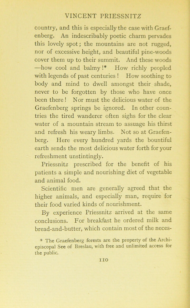 country, and this is especially the case with Graef- enberg. An indescribably poetic charm pervades this lovely spot; the mountains are not rugged, nor of excessive height, and beautiful pine-woods cover them up to their summit. And these woods —how cool and balmy \* How richly peopled with legends of past centuries ! How soothing to body and mind to dwell amongst their shade, never to be forgotten by those who have once been there! Nor must the delicious water of the Graefenberg springs be ignored. In other coun- tries the tired wanderer often sighs for the clear water of a mountain stream to assuage his thirst and refresh his weary limbs. Not so at Graefen- berg. Here every hundred yards the bountiful earth sends the most delicious water forth for your refreshment unstintingly. Priessnitz prescribed for the benefit of his patients a simple and nourishing diet of vegetable and animal food. Scientific men are generally agreed that the higher animals, and especially man, require for their food varied kinds of nourishment. By experience Priessnitz arrived at the same conclusions. For breakfast he ordered milk and bread-and-butter, which contain most of the neces- * The Graefenberg forests are the property of the Archi- episcopal See of Breslau, with free and unlimited access for the public. no