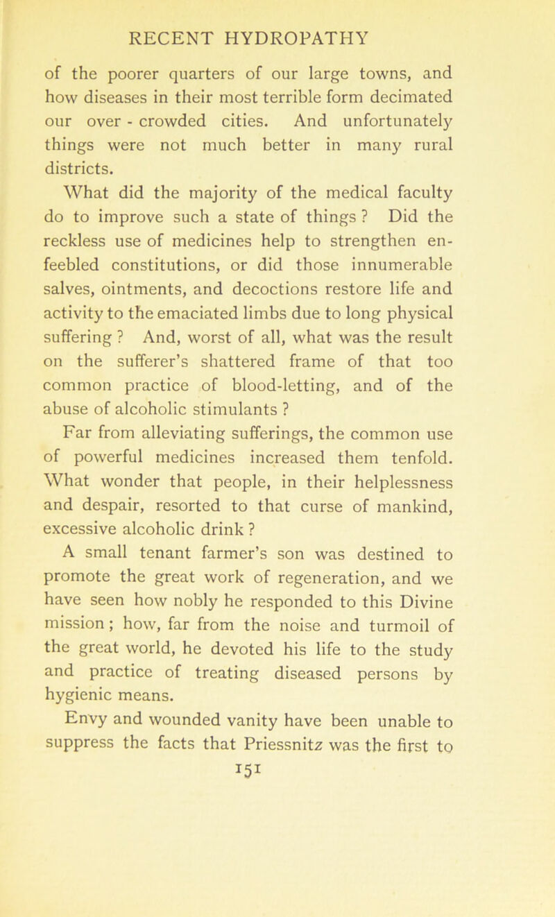 of the poorer quarters of our large towns, and how diseases in their most terrible form decimated our over - crowded cities. And unfortunately things were not much better in many rural districts. What did the majority of the medical faculty do to improve such a state of things ? Did the reckless use of medicines help to strengthen en- feebled constitutions, or did those innumerable salves, ointments, and decoctions restore life and activity to the emaciated limbs due to long physical suffering ? And, worst of all, what was the result on the sufferer’s shattered frame of that too common practice of blood-letting, and of the abuse of alcoholic stimulants ? Far from alleviating sufferings, the common use of powerful medicines increased them tenfold. What wonder that people, in their helplessness and despair, resorted to that curse of mankind, excessive alcoholic drink ? A small tenant farmer’s son was destined to promote the great work of regeneration, and we have seen how nobly he responded to this Divine mission; how, far from the noise and turmoil of the great world, he devoted his life to the study and practice of treating diseased persons by hygienic means. Envy and wounded vanity have been unable to suppress the facts that Priessnitz was the first to