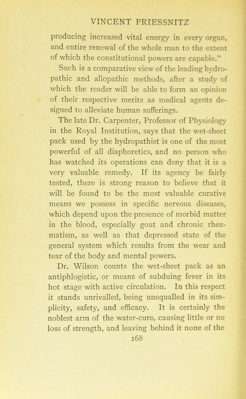 producing increased vital energy in every organ, and entire renewal of the whole man to the extent of which the constitutional powers are capable.” Such is a comparative view of the leading hydro- pathic and allopathic methods, after a study of which the reader will be able to form an opinion of their respective merits as medical agents de- signed to alleviate human sufferings. The late Dr. Carpenter, Professor of Physiolog)' in the Royal Institution, says that the wet-sheet pack used by the hydropathist is one of the most powerful of all diaphoretics, and no person who has watched its operations can deny that it is a very valuable remedy. If its agency be fairly tested, there is strong reason to believe that it will be found to be the most valuable curative means we possess in specific nervous diseases, which depend upon the presence of morbid matter in the blood, especially gout and chronic rheu- matism, as well as that depressed state of the general system which results from the wear and tear of the body and mental powers. Dr. Wilson counts the wet-sheet pack as an antiphlogistic, or means of subduing fever in its hot stage with active circulation. In this respect it stands unrivalled, being unequalled in its sim- plicity, safety, and efficacy. It is certainly the noblest arm of the water-cure, causing little or no loss of strength, and leaving behind it none of the i68