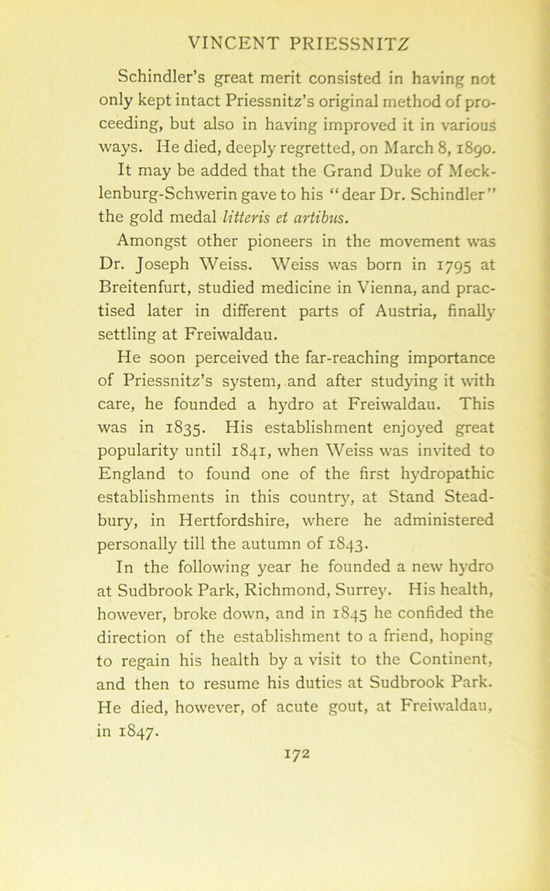 Schindler’s great merit consisted in having not only kept intact Priessnitz’s original method of pro- ceeding, but also in having improved it in various ways. He died, deeply regretted, on March 8,1890. It may be added that the Grand Duke of Meck- lenburg-Schwerin gave to his “dear Dr. Schindler” the gold medal litteris et artibus. Amongst other pioneers in the movement was Dr. Joseph Weiss. Weiss was born in 1795 at Breitenfurt, studied medicine in Vienna, and prac- tised later in different parts of Austria, finally settling at Freiwaldau. He soon perceived the far-reaching importance of Priessnitz’s system, and after stud)dng it with care, he founded a hydro at Freiwaldau. This was in 1835. His establishment enjoyed great popularity until 1841, when Weiss was invited to England to found one of the first hydropathic establishments in this country, at Stand Stead- bury, in Hertfordshire, where he administered personally till the autumn of 1843. In the following year he founded a new h5’dro at Sudbrook Park, Richmond, Surrey. His health, however, broke down, and in 1845 he confided the direction of the establishment to a friend, hoping to regain his health by a visit to the Continent, and then to resume his duties at Sudbrook Park. He died, however, of acute gout, at Freiwaldau, in 1847. 172