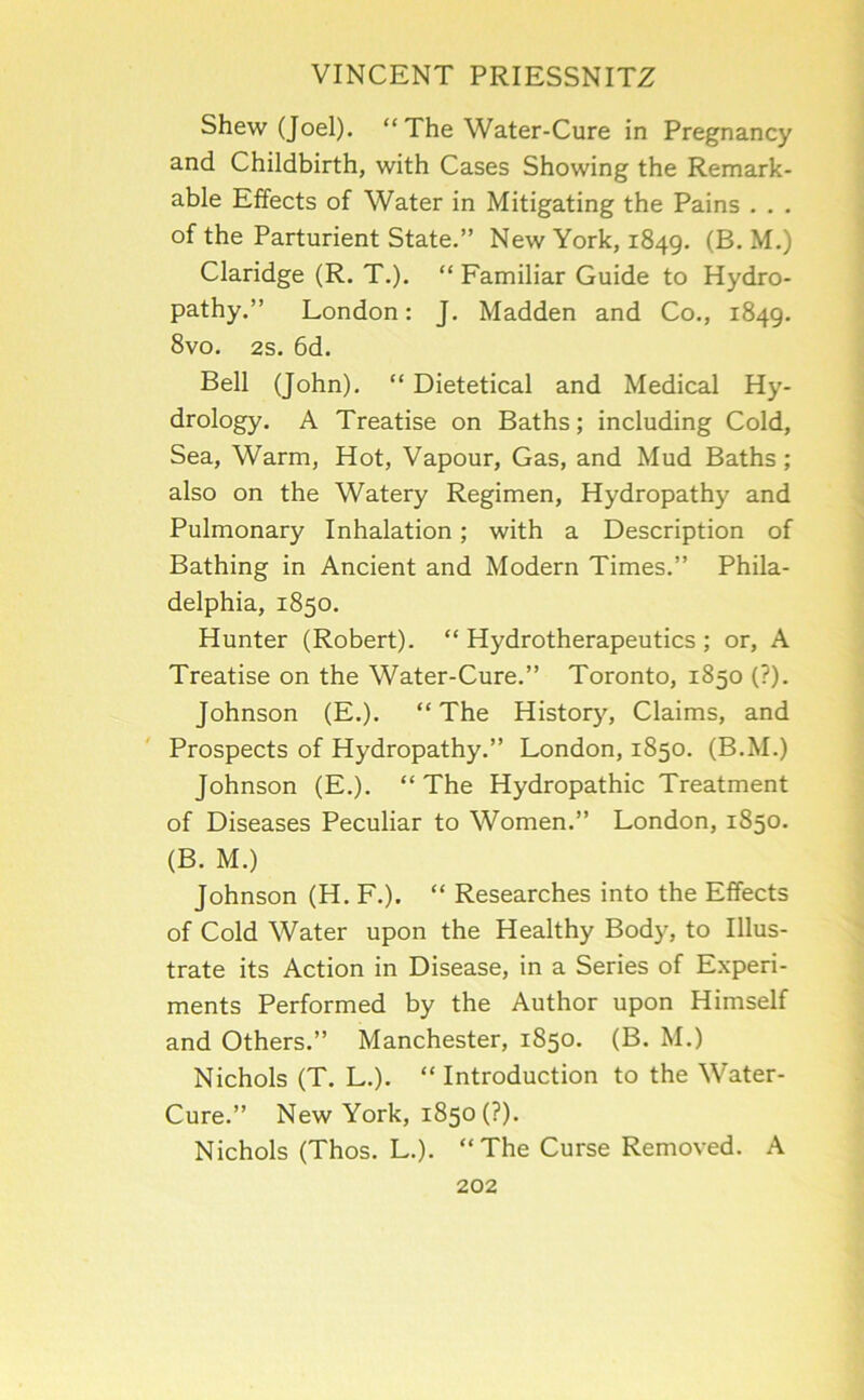 Shew (Joel). “ The Water-Cure in Pregnancy and Childbirth, with Cases Showing the Remark- able Effects of Water in Mitigating the Pains . . . of the Parturient State.” New York, 1849. (B. M.) Claridge (R. T.). “ Familiar Guide to Hydro- pathy.” London: J. Madden and Co., 1849. 8vo. 2s. 6d. Bell (John). “ Dietetical and Medical Hy- drology. A Treatise on Baths; including Cold, Sea, Warm, Hot, Vapour, Gas, and Mud Baths ; also on the Watery Regimen, Hydropathy and Pulmonary Inhalation; with a Description of Bathing in Ancient and Modern Times.” Phila- delphia, 1850. Hunter (Robert). “ Hydrotherapeutics ; or, A Treatise on the Water-Cure.” Toronto, 1850 (?). Johnson (E.). “ The History, Claims, and Prospects of Hydropathy.” London, 1850. (B.M.) Johnson (E.). “ The Hydropathic Treatment of Diseases Peculiar to Women.” London, 1850. (B. M.) Johnson (H. F.). “ Researches into the Effects of Cold Water upon the Healthy Bod}^, to Illus- trate its Action in Disease, in a Series of Experi- ments Performed by the Author upon Himself and Others.” Manchester, 1850. (B. M.) Nichols (T. L.). “Introduction to the Water- Cure.” New York, 1850 (?). Nichols (Thos. L.). “ The Curse Removed. A