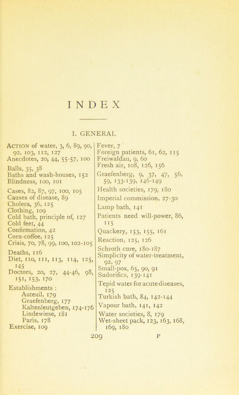 INDEX I. GENERAL Action of water, 3, 6, 89, 90, 92, 103, 112, 127 Anecdotes, 20, 44, 55-57i 100 Balls, 35, 38 Baths and wash-houses, 152 Blindness, 100, loi Cases, 82, 87, 97, 100, 105 Causes of disease, 89 Cholera, 36, 125 Clothing, 109 Cold bath, principle of, 127 Cold feet, 44 Confirmation, 42 Corn-coffee, 125 Crisis, 70, 78, 99,100,102-105 Deaths, 116 Diet, no, in, 113, 114, 125, 145 Doctors, 20, 27, 44-46, 98, 151, 153, 170 Establishments : Auteuil, 179 Graefenberg, 177 Kaltenleutgeben, 174-176 Lindewiese, 181 Paris, 178 Exercise, 109 Fever, 7 Foreign patients, 61, 62, 115 Freiwaldau, 9, 60 Fresh air, 108, 126, 156 Graefenberg, 9, 37, 47, 56, S9, 133-139. 146-149 Health societies, 179, 180 Imperial commission, 27-30 Lamp bath, 141 Patients need will-power, 86, 115 Quackery, 153, 155, 161 Reaction, 125, 126 Schroth cure, 180-187 Simplicity of water-treatment, 92, 97 Small-pox, 65, 90, 91 Sudorifics, 139-141 Tepid water for acute diseases, 125 Turkish bath, 84, 142-144 Vapour bath, 141, 142 Water societies, 8, 179 Wet-sheet pack, 123,163, 168, 169, 180 20g P