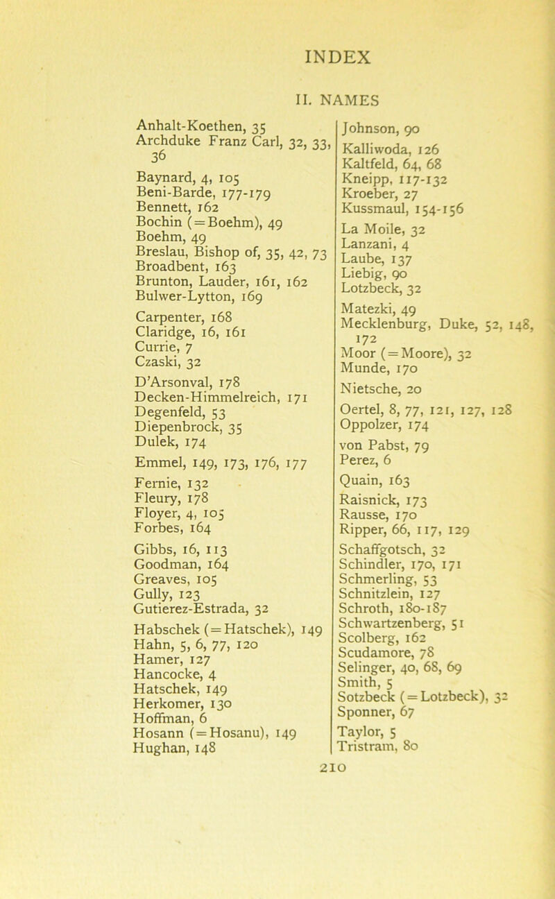 II. NAMES Anhalt-Koethen, 35 Archduke Franz Carl, 32, 33, 36 Baynard, 4, 105 Beni-Barde, 177-179 Bennett, 162 Bochin ( = Boehm), 49 Boehm, 49 Breslau, Bishop of, 35, 42, 73 Broadbent, 163 Brunton, Lauder, 161, 162 Bulwer-Lytton, 169 Carpenter, 168 Claridge, 16, 161 Currie, 7 Czaski, 32 D’Arsonval, 178 Decken-Himmelreich, 171 Degenfeld, 53 Diepenbrocic, 35 Dulek, 174 Emmel, 149, 173, 176, 177 Femie, 132 Fleury, 178 Floyer, 4, 105 Forbes, 164 Gibbs, 16, 113 Goodman, 164 Greaves, 105 Gully, 123 Gutierez-Estrada, 32 Habschek (=Hatschek), 149 Hahn, 5, 6, 77, 120 Hamer, 127 Hancocke, 4 Hatschek, 149 Herkomer, 130 Hoffman, 6 Hosann (=Hosanu), 149 Hughan, 148 Johnson, 90 Kalliwoda, 126 Kaltfeld, 64, 68 Kneipp, 117-132 Kroeber, 27 Kussmaul, 154-156 La Mode, 32 Lanzani, 4 Laube, 137 Liebig, 90 Lotzbeck, 32 Matezki, 49 Mecklenburg, Duke, 52, 148, 172 Moor ( = Moore), 32 Munde, 170 Nietsche, 20 Oertel, 8, 77, 121, 127, 128 Oppolzer, 174 von Pabst, 79 Perez, 6 Quain, 163 Raisnick, 173 Rausse, 170 Ripper, 66, 117, 129 Schaffgotsch, 33 Schindler, 170, 171 Schmerling, 53 Schnitzlein, 127 Schroth, 1^-187 Schwartzenberg, 51 Scolberg, 162 Scudamore, 78 Selinger, 40, 68, 69 Smith, 5 Sotzbeck (= Lotzbeck), 32 Sponner, 67 Taylor, 5 Tristram, 80