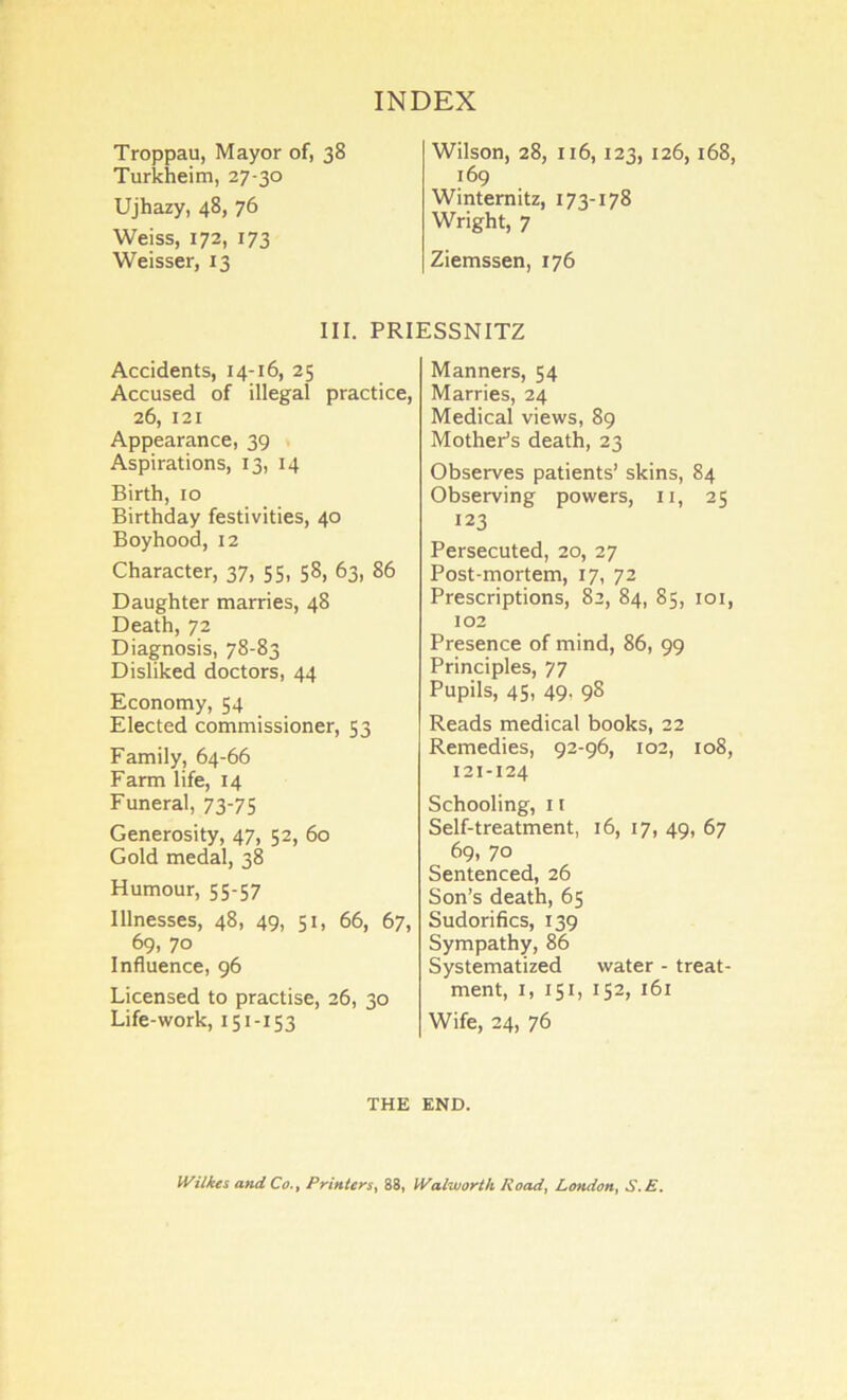 Troppau, Mayor of, 38 Turkheim, 27-30 Ujhazy, 48, 76 Weiss, 172, 173 Weisser, 13 Wilson, 28, 116,123, 126,168, 169 Wintemitz, 173-178 Wright, 7 Ziemssen, 176 III. PRIESSNITZ Accidents, 14-16, 25 Accused of illegal practice, 26, 121 Appearance, 39 Aspirations, 13, 14 Birth, 10 Birthday festivities, 40 Boyhood, 12 Character, 37, 55. 58, 63, 86 Daughter marries, 48 Death, 72 Diagnosis, 78-83 Disliked doctors, 44 Economy, 54 Elected commissioner, 53 Family, 64-66 Farm life, 14 Funeral, 73-75 Generosity, 47, 52, 60 Gold medal, 38 Humour, 55-57 Illnesses, 48, 49, 51, 66, 67, 69, 70 Influence, 96 Licensed to practise, 26, 30 Life-work, 151-153 Manners, 54 Marries, 24 Medical views, 89 Mother’s death, 23 Observes patients’ skins, 84 Observing powers, ii, 25 123 Persecuted, 20, 27 Post-mortem, 17, 72 Prescriptions, 82, 84, 85, loi, 102 Presence of mind, 86, 99 Principles, 77 Pupils, 45, 49, 98 Reads medical books, 22 Remedies, 92-96, 102, 108, 121-124 Schooling, 11 Self-treatment, 16, 17, 49, 67 69, 70 Sentenced, 26 Son’s death, 65 Sudorifics, 139 Sympathy, 86 Systematized water - treat- ment, I, 151, 152, 161 Wife, 24, 76 THE END. Wilkes and Co., Printers, 88, Walworth Road, London, S.E.