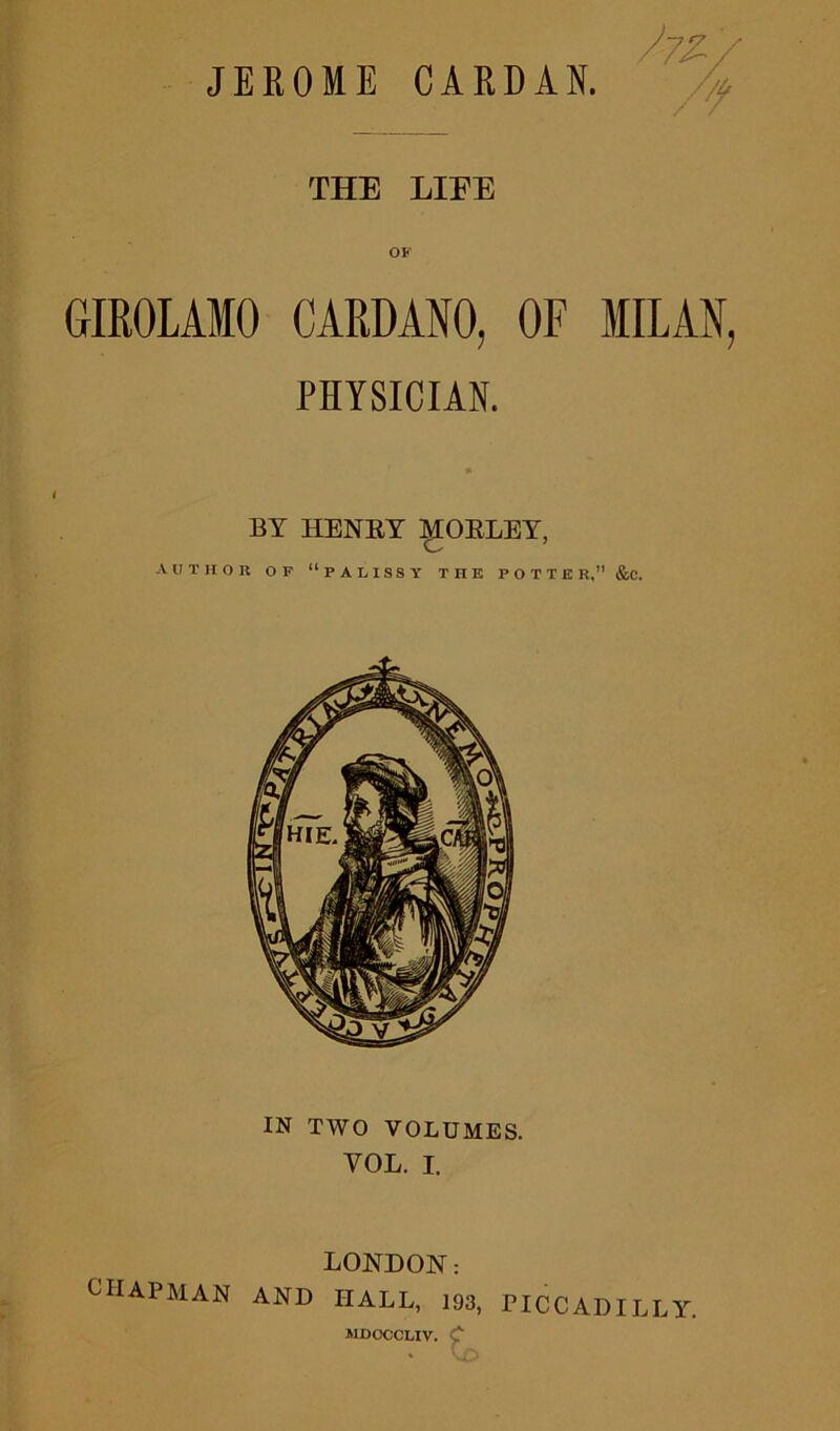 /zz/ ■ THE LIEE OF GIROLAMO CARDANO, OF MILAN, PHYSICIAN. BY HENRY MORLEY, AUTHOR OF “PALISSY THE POTTED, &. IN TWO VOLUMES. VOL. I. LONDON: CHAPMAN AND HALL, 193, PICCADILLY. MDCCCLIV. C