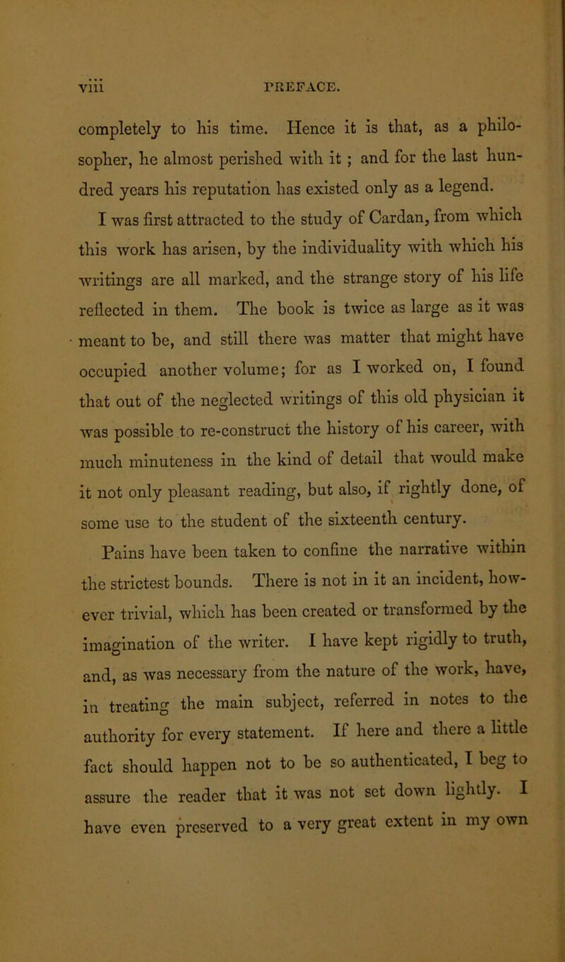 completely to his time. Hence it is that, as a philo- sopher, he almost perished with it ; and for the last hun- dred years his reputation has existed only as a legend. I was first attracted to the study of Cardan, from which this work has arisen, by the individuality with which his writings are all marked, and the strange story of his life reflected in them. The book is twice as large as it was meant to be, and still there was matter that might have occupied another volume; for as I worked on, I found that out of the neglected writings of this old physician it was possible to re-construct the history of his career, with much minuteness in the kind of detail that would make it not only pleasant reading, but also, if rightly done, of some use to the student of the sixteenth century. Pains have been taken to confine the narrative within the strictest bounds. There is not in it an incident, how- ever trivial, which has been created or transformed by the imagination of the writer. I have kept rigidly to truth, and, as was necessary from the nature of the work, have, iu treating the main subject, referred in notes to the authority for every statement. If here and there a little fact should happen not to be so authenticated, I beg to assure the reader that it was not set down lightly. I have even preserved to a very great extent in my own