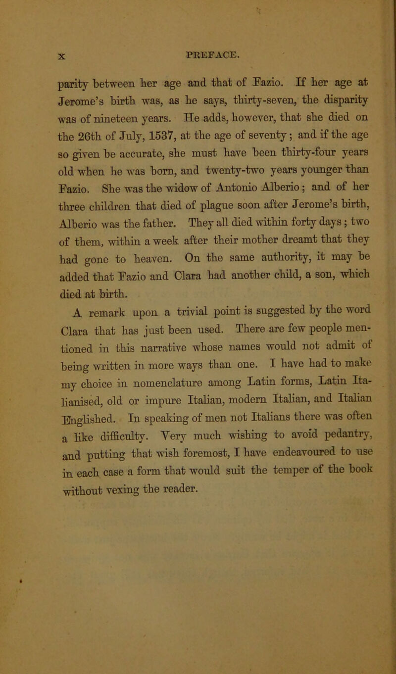 parity between ber age and that of Fazio. If ber age at Jerome’s birth was, as be says, thirty-seven, the disparity was of nineteen years. He adds, however, that she died on the 26th of July, 1537, at the age of seventy; and if the age so given be accurate, she must have been thirty-four years old when he was born, and twenty-two years younger than Fazio. She was the widow of Antonio Alberio ; and of her three children that died of plague soon after Jerome’s birth, Alberio was the father. They all died within forty days; two of them, within a week after their mother dreamt that they had gone to heaven. On the same authority, it may be added that Fazio and Clara had another child, a son, which died at birth. A remark upon a trivial point is suggested by the word Clara that has just been used. There are few people men- tioned in this narrative whose names woidd not admit ot being written in more ways than one. I have had to make my choice in nomenclature among Latin forms, Latin Ita- lianised, old or impure Italian, modern Italian, and Italian Englished. In speaking of men not Italians there was often a like difficulty. Very much wishing to avoid pedantry, and putting that wish foremost, I have endeavoured to use in each case a form that would suit the temper of the book without vexing the reader.