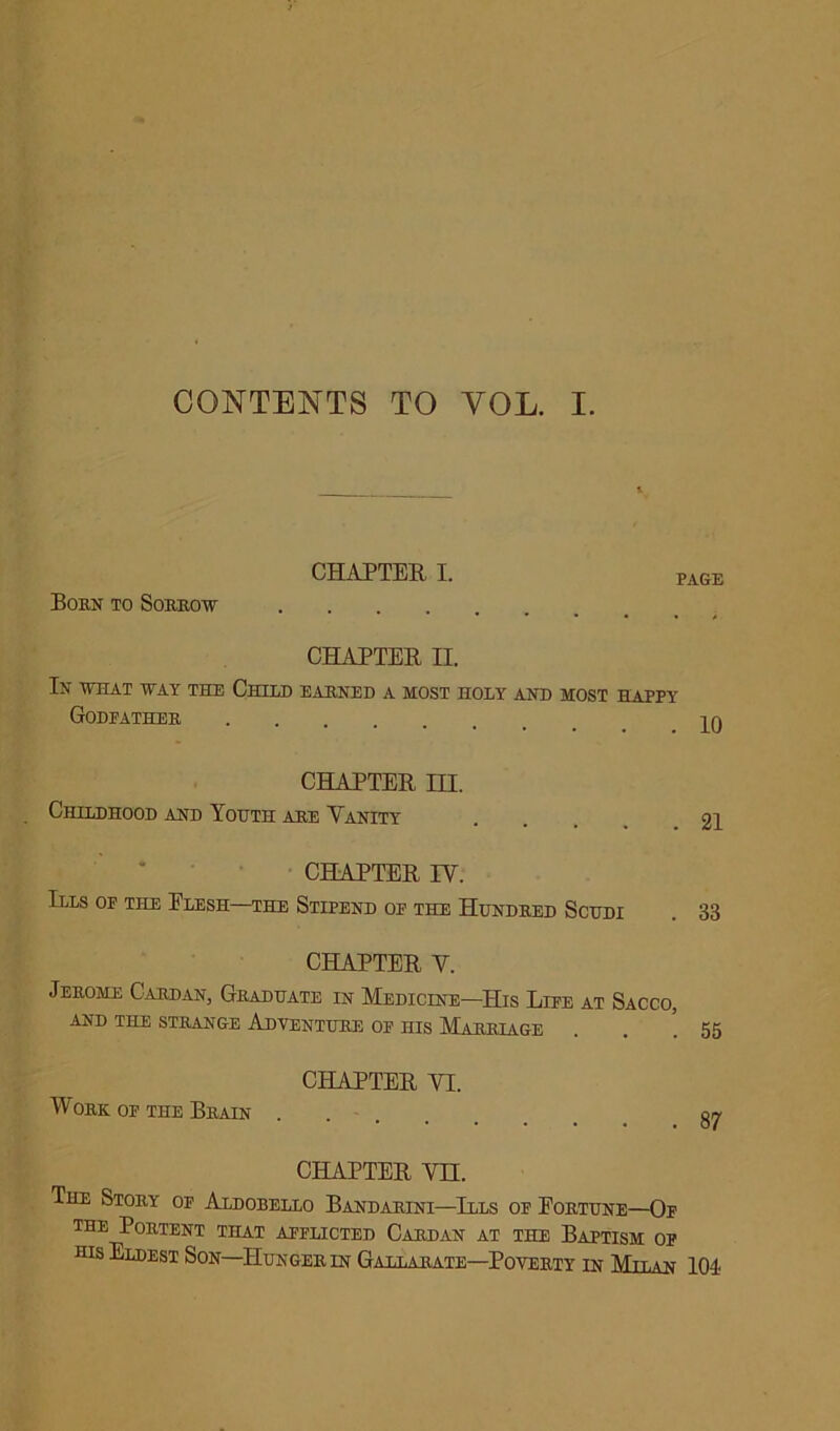 CONTENTS TO YOL. I. CHAPTER I. PAGE Born to Sorrow CHAPTER H. In what way the Child earned a most holy and most happy Godfather ^0 CHAPTER HI. Childhood and Youth are Vanity . . 21 CHAPTER IV. Ills of the Elesh—the Stipend of the Hundred Scudi . 33 CHAPTER V. Jerome Cardan, Graduate in Medicine—His Life at Sacco, AND THE STRANGE ADVENTURE OF HIS MLaRRLAGE . . .55 CHAPTER VI. Work of the Brain gy CHAPTER VII. The Story of Aldobello Bandarini—Ills of Fortune—Of the Portent that afflicted Cardan at the Baptism of his Eldest Son—Hunger in Gallarate—Poverty in Milan 104