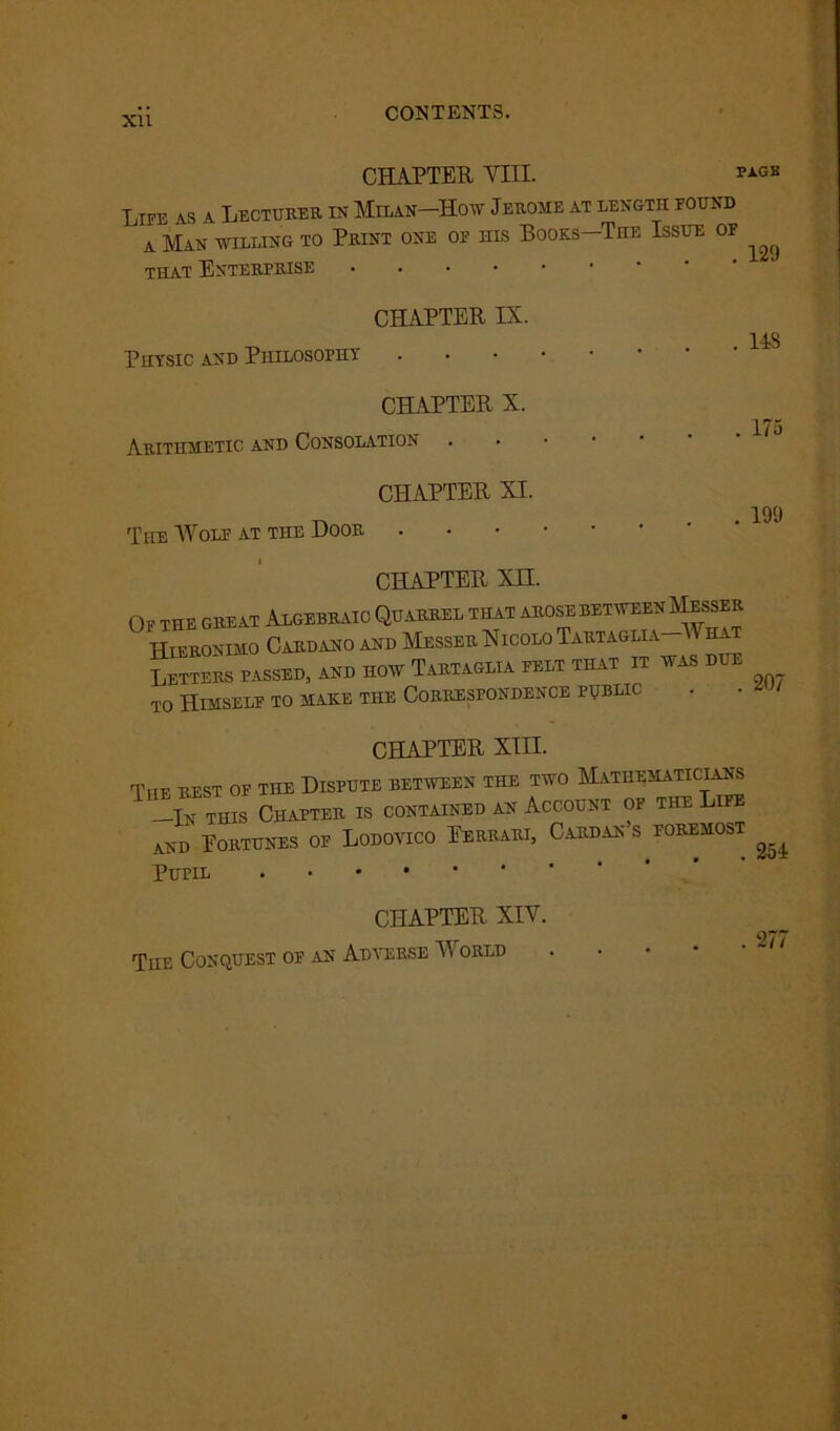 Xll CONTENTS. CHAPTER YIII. Life as a Lectures, in Milan—How Jerome at length found a Man willing to Print one of his Books—The Issue of that Enterprise • CHAPTER IX. Physic and Philosophy CHAPTER X. Arithmetic and Consolation CHAPTER XI. The Wolf at the Door CHAPTER Xn. CHAPTER XIII. Ti Pupil The Conquest of CHAPTER XIV. an Adverse World