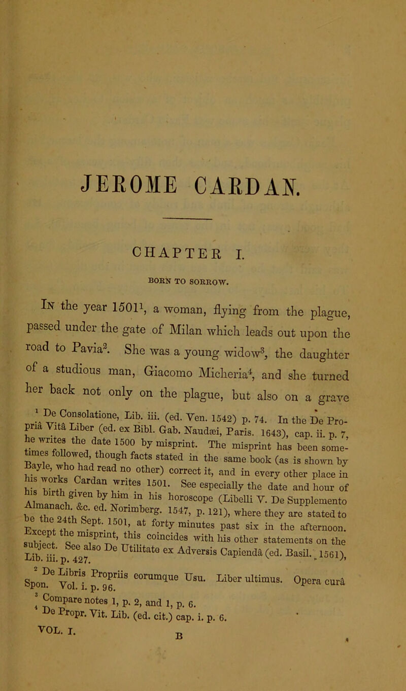 JEROME CARDAN. CHAPTER I. born to sorrow. In the year 15011, a woman, flying from the plague, passed under the gate of Milan which leads out upon the road to Pavia2. She was a young widow3, the daughter of a studious man, Giacomo Micheria* and she turned her back not only on the plague, but also on a grave ^ .\^e.CoTnSiolati°ne’ Lib; iii* (ed- Ven. 1542) p. 74. In the De Pro- p ia 1 a Liber (ed. ex Bibl. Gab. Naudaei, Paris. 1643), cap. ii. p 7 6/+tte 1500 bymisprint- The misPrint bas been some-’ S i / faCtS Stat6d in the Same b00k (as ^ shown by his wort^P / ° °ther) COrrectit> and in every other place in W wt r 1WnteS 150L See especially the date and hour of A,m^ lSr^r iU hiS horosc°Pe (Libelli V. De Supplemento t T ^ f N0rimberg' 1547> P- 121)> where they are stated to pv n, , SePfc- 15°1, at forty minutes past sLx in the afternoon. g .miSpUnt’ tlds coincides with his other statements on the Lib. m. p 4e27 UtiUtat8 eX AdVersis CapiGlldfl (ed- Basil.. 1561), Sporn6 Volt p^e118 e°rUm<1Ue USU- Liber ultimus- °Pera cura * Bompare notes 1, p. 2, and 1, p. 6. Do Pr°Pr- Vit. Lib. (ed. cit.) cap. i. p. 6. VOL. I. B