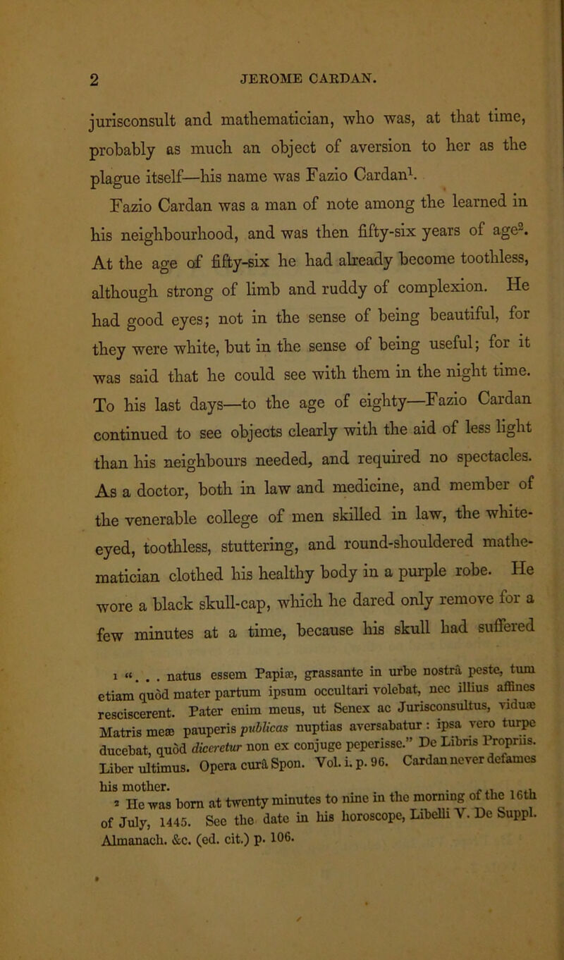 jurisconsult and mathematician, who was, at that time, probably as much an object of aversion to her as the plague itself—his name was Fazio Cardan1. Fazio Cardan was a man of note among the learned in his neighbourhood, and was then fifty-six years of age-. At the age of fifty-six he had already become toothless, although strong of limb and ruddy of complexion. He had good eyes; not in the sense of being beautiful, for they were white, but in the sense of being useful; for it was said that he could see with them in the night time. To his last days—to the age of eighty—Fazio Cardan continued to see objects clearly with the aid of less light than his neighbours needed, and required no spectacles. As a doctor, both in law and medicine, and member of the venerable college of men skilled in law, the white- eyed, toothless, stuttering, and round-shouldered mathe- matician clothed his healthy body in a purple robe. He wore a black skull-cap, which he dared only remove for a few minutes at a time, because his skull had suffered i “. . . natus essem Papi®, grassante in urbe nostra peste, turn etiam quod mater partum ipsum occultari volebat, nec rllius affines resciscerent. Pater enirn meus, ut Senex ac Jurisconsultus, viduae Matris me® pauperis pvblicas nuptias aversabatur: ipsa vero turpe ducebat, quod dicci-etur non ex conjuge peperisse.” Dc Lxbns Proprus. Liber ultimus. Opera cura Spon. Yol.Lp.96. Cardan never defames » He was bom at twenty minutes to nine m the morning of the 16th of July, 1445. Sec the date in his horoscope, Libelli V. De Suppl. Almanach. &c. (ed. cit.) p- 106.