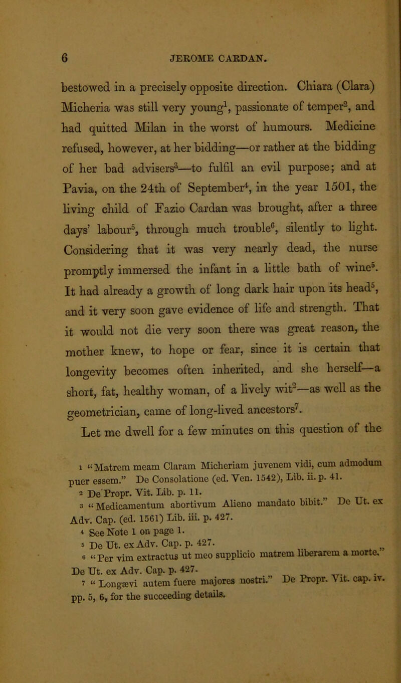 bestowed in a precisely opposite direction. Ckiara (Clara) Miclieria was still very young1, passionate of temper2, and had quitted Milan in the worst of humours. Medicine refused, however, at her bidding—or rather at the bidding of her bad advisers3—to fulfil an evil purpose; and at Pavia, on the 24th of September4, in the year 1501, the living child of Fazio Cardan was brought, after a three days’ labour5, through much trouble6, silently to light. Considering that it was very nearly dead, the nurse promptly immersed the infant in a little bath of wine3. It had already a growth of long dark hair upon its head5, and it very soon gave evidence of life and strength. That it would not die very soon there was great reason, the mother knew, to hope or fear, since it is certain that longevity becomes often inherited, and she herself a short, fat, healthy woman, of a lively wit2—as well as the geometrician, came of long-lived ancestors7. Let me dwell for a few minutes on this question of the 1 “Matron meam Claram Miclieriam juvenem vidi, cum admodum puer essem.” De Consolatione (ed. Yen. 1542), Lib. ii. p. 41. 2 De Propr. Vit. Lib. p. 11. a “ Medicamentum abortivum Alieno mandato bibit. ’ De Ut. ex Adv. Cap. (ed. 1561) Lib. iii. p. 427. 4 See Note 1 on page 1. s De Ut. ex Adv. Cap. p. 427. o “ per yxm extractus ut meo supplicio matrem liberarem a morte. De Ut. ex Adv. Cap. p. 427. 7 “ Longtevi autem fuere majores nostri.” De Propr. \ it. cap. iv. pp. 5, 6, for tbe succeeding details.