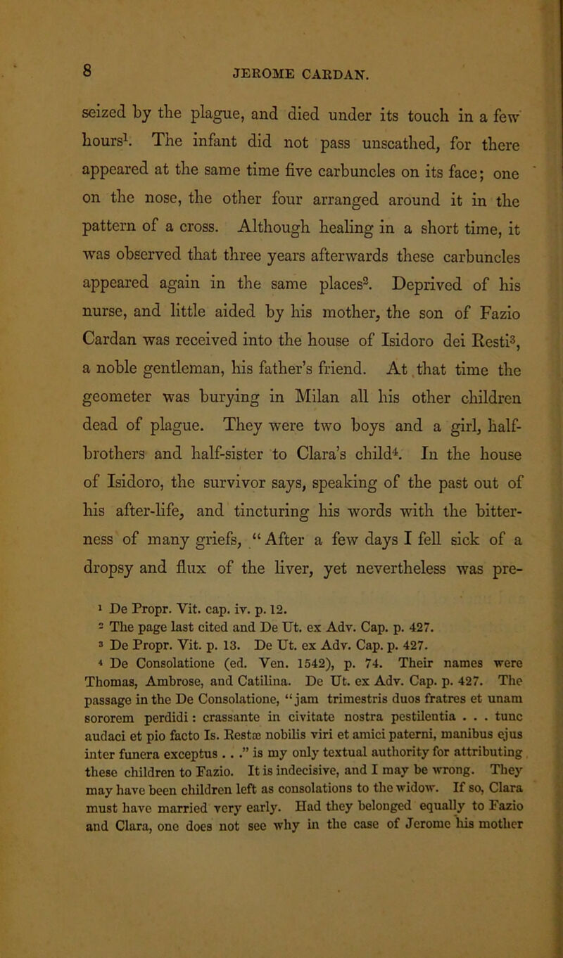 seized by the plague, and died under its touch in a few hours1. The infant did not pass unscathed, for there appeared at the same time five carbuncles on its face; one on the nose, the other four arranged around it in the pattern of a cross. Although healing in a short time, it was observed that three years afterwards these carbuncles appeared again in the same places3. Deprived of his nurse, and little aided by his mother, the son of Fazio Cardan was received into the house of Isidoro dei Resti3, a noble gentleman, his father’s friend. At that time the geometer was burying in Milan all his other children dead of plague. They were two boys and a girl, half- brothers and half-sister to Clara’s child4. In the house of Isidoro, the survivor says, speaking of the past out of his after-life, and tincturing his words with the bitter- ness of many griefs, “After a few days I fell sick of a dropsy and flux of the liver, yet nevertheless was pre- 1 De Propr. Vit. cap. iv. p. 12. - The page last cited and De Ut. ex Adv. Cap. p. 427. 3 De Propr. Yit. p. 13. De Ut. ex Adv. Cap. p. 427. 4 De Consolatione (ed. Yen. 1542), p. 74. Their names were Thomas, Ambrose, and Catilina. De Ut. ex Adv. Cap. p. 427. The passage in the De Consolatione, “jam trimestris duos fratres et unam sororem perdidi: crassante in civitate nostra pestilentia . . . tunc audaci et pio facto Is. Restoc nobilis viri et amici paterni, manibus ejus inter funera exceptus .. .” is my only textual authority for attributing these children to Fazio. It is indecisive, and I may be wrong. They may have been children left as consolations to the widow. If so, Clara must have married very earl}'. Had they belonged equally to Fazio and Clara, one does not see why in the case of Jerome his mother