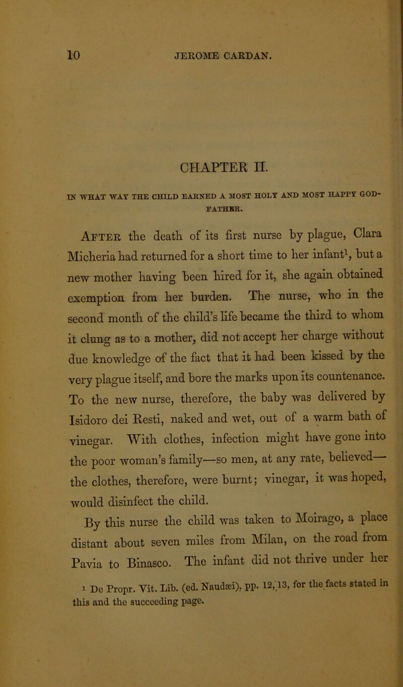 CHAPTER n. IN WHAT WAY THE CHILD EARNED A MOST HOLY AND MOST HAPPY GOD- FATHER. After the death of its first nurse by plague, Clara Micheria had returned for a short time to her infant1, but a new mother having been hired for it, she again obtained exemption from her burden. The nurse, who in the second month of the child’s life became the third to whom it clung as to a mother, did not accept her charge without due knowledge of the fact that it had been kissed by the very plague itself, and bore the marks upon its countenance. To the new nurse, therefore, the baby was delivered by Isidoro dei Resti, naked and wet, out of a warm bath of vinegar. With clothes, infection might have gone into the poor woman’s family—so men, at any rate, believed the clothes, therefore, were burnt; vinegar, it was hoped, would disinfect the child. By this nurse the child was taken to Moirago, a place distant about seven miles from Milan, on the road from Pavia to Binasco. The infant did not thrive under her i De Propr. Yit. Lib. (ed. Naudffii), pp. 12,.13, for the facts stated in this and the succeeding page.