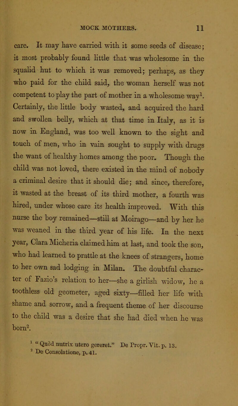 care. It may have carried with it some seeds of disease; it most probably found little that was wholesome in the squalid hut to which it was removed; perhaps, as they who paid for the child said, the woman herself was not competent to play the part of mother in a wholesome way1. Certainly, the little body wasted, and acquired the hard and swollen belly, which at that time in Italy, as it is now in England, was too well known to the sight and touch of men, who in vain sought to supply with drugs the want of healthy homes among the poor. Though the child was not loved, there existed in the mind of nobody a criminal desire that it should die; and since, therefore, it wasted at the breast of its third mother, a fourth was hired, under whose care its health improved. With this nurse the boy remained—still at Moirago—and by her he was weaned in the third year of his life. In the next year, Clara Micheria claimed him at last, and took the son, who had learned to prattle at the knees of strangers, home to her own sad lodging in Milan. The doubtful charac- ter of Fazio s relation to her—she a girlish widow, he a toothless old geometer, aged sixty—filled her life with shame and sorrow, and a frequent theme of her discourse to the child was a desire that she had died when he was born2. 1 “ Quod nutrix utero gereret.” De Propr. Vit. p. 13. 2 De Consolatione, p. 41.