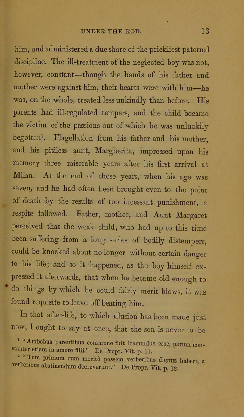 him, and administered a due share of the prickliest paternal discipline. The ill-treatment of the neglected hoy was not, however, constant—though the hands of his father and mother were against him, their hearts were with him—he was, on the whole, treated less unkindly than before. His parents had ill-regulated tempers, and the child became the victim of the passions out of which he was unluckily begotten1. Flagellation from his father and his mother, and his pitiless aunt, Margherita, impressed upon his memory three miserable years after his first arrival at Milan. At the end of those years, when his age was seven, and he had often been brought even to the point of death by the results of too incessant punishment, a respite followed. Father, mother, and Aunt Margaret perceived that the weak child, who had up to this time been suffering from a long series of bodily distempers, could be knocked about no longer without certain danger to his life; and so it happened, as the boy himself ex- pressed it afterwards, that when he became old enough to do things by which he could fairly merit blows, it was found requisite to leave off beating him. In that after-life, to which allusion has been made just now, I ought to say at once, that the son is never to be “Ambobus parentibus commune fait iracundus esse, parum con- stanter etiam in amore filii.” De Propr. Yit. p. 11. 2 “Turn primum cum merito possem verberibus dignus haberi, a verberibus abstinendum decreverunt.” De Propr. Yit. p. 13.