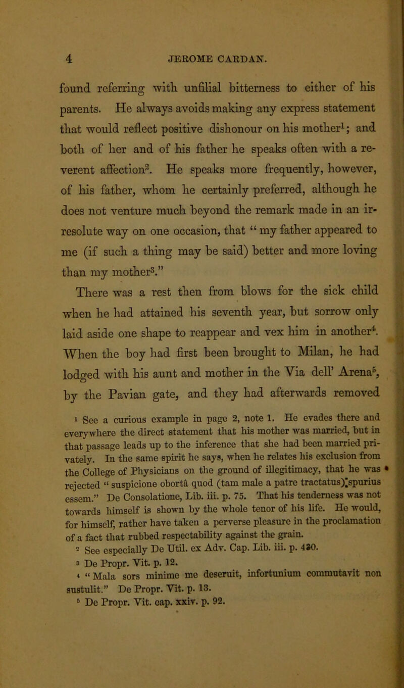 found referring with unfilial bitterness to either of his parents. He always avoids making any express statement that would reflect positive dishonour on his mother1; and both of her and of his father he speaks often with a re- verent affection3. He speaks more frequently, however, of his father, whom he certainly preferred, although he does not venture much beyond the remark made in an ir- resolute way on one occasion, that “ my father appeared to me (if such a thing may be said) better and more loving than my mother3.” There was a rest then from blows for the sick child when he had attained his seventh year, but sorrow only laid aside one shape to reappear and vex him in another4. When the boy had first been brought to Milan, he had lodged with his aunt and mother in the Via dell’ Arena5, by the Pavian gate, and they had afterwards removed 1 See a curious example in page 2, note 1. He evades there and everywhere the direct statement that his mother was married, but in that passage leads up to the inference that she had been married pri- vately. In the same spirit he says, when he relates his exclusion from the College of Physicians on the ground of illegitimacy, that he was • rejected “ suspicione oborta quod (tarn male a patre tractatus^spurius essem.” De Consolatione, Lib. iii. p. 75. That liis tenderness was not towards himself is shown by the whole tenor of his life. He would, for himself, rather have taken a perverse pleasure in the proclamation of a fact that rubbed respectability against the grain. 2 See especially De Util, ex Adv. Cap. Lib. iii. p. 4J0. 2 De Propr. Vit. p. 12. ■t «Mala sors minime me deseruit, infortunium commutavit non sustulit.” De Propr. Vit. p. 13.