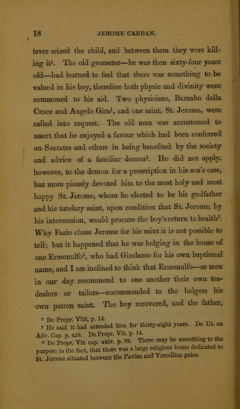 fever seized the child, and between them they were kill- ing it1. The old geometer—he was then sixty-four years old—had learned to feel that there was something to be valued in his boy, therefore both physic and divinity were summoned to his aid. Two physicians, Barnabo della Croce and Angelo Gira1, and one saint, St. Jerome, were called into request. The old man was accustomed to assert that he enjoyed a favour which had been conferred on Socrates and others in being benefited by the society and advice of a familiar demon2. He did not apply, however, to the demon for a prescription in his son’s case, but more piously devoted him to the most holy and most happy St. Jerome, whom he elected to be his godfather and his tutelary saint, upon condition that St. Jerome, by his intercession, would procure the boy’s return to health1. Why Fazio chose Jerome for his saint it is not possible to tell; but it happened that he was lodging in the house of one Ermenulfo3, who had Girolamo for his own baptismal name, and I am inclined to think that Ermenulfo—as men in our day recommend to one another their own tea- dealers or tailors—recommended to the lodgers his own patron saint. The boy recovered, and the father, 1 He said it had attended him for thirty-eight years. De Ut. ex Adv. Cap. p. 428. De Propr. Vit. p. 14. , 3 De Propr. Vit. cap. xxiv. p. 92. There may be something to the purpose in the fact, that there was a large religious house dedicated to St. Jerome situated between the Pavian and Vercelline gates.