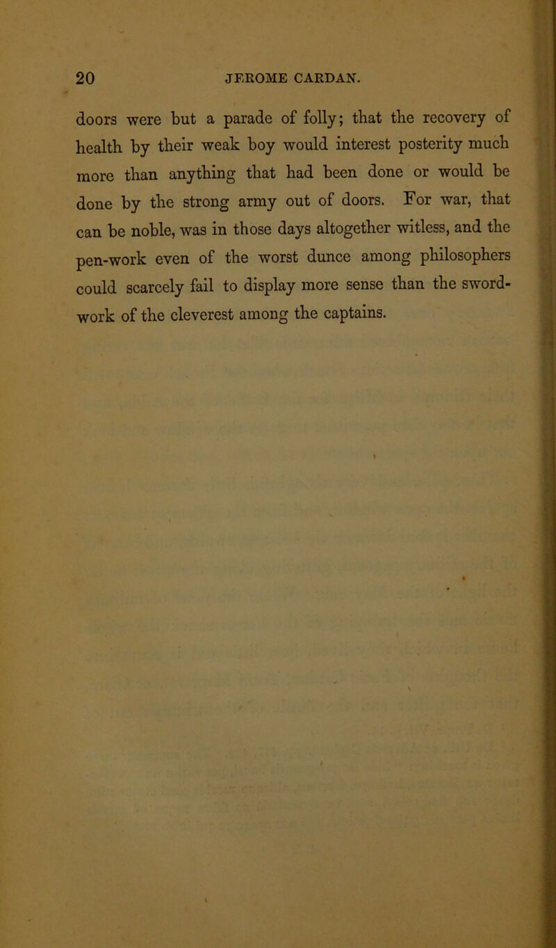 doors were but a parade of folly; that tbe recovery of health by their weak boy would interest posterity much more than anything that had been done or would be done by the strong army out of doors. For war, that can be noble, was in those days altogether witless, and the pen-work even of the worst dunce among philosophers could scarcely fail to display more sense than the sword- work of the cleverest among the captains.