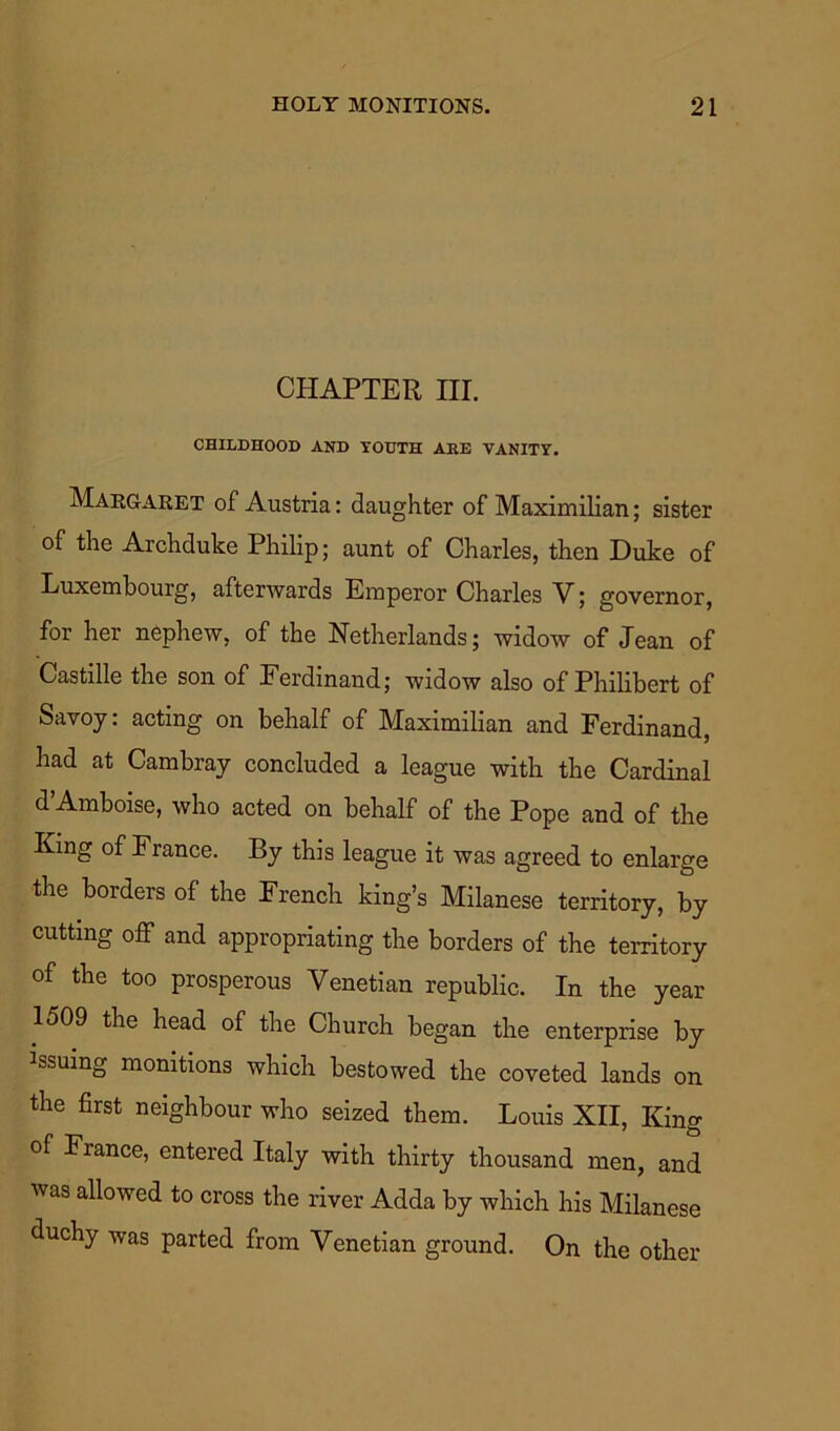 CHAPTER HI. CHILDHOOD AND YOUTH AEE VANITY. Margaret of Austria: daughter of Maximilian; sister of the Archduke Philip; aunt of Charles, then Duke of Luxembourg, afterwards Emperor Charles V; governor, for her nephew, of the Netherlands; widow of Jean of Castille the son of Ferdinand; widow also of Philibert of Savoy: acting on behalf of Maximilian and Ferdinand, had at Cambray concluded a league with the Cardinal d Amboise, who acted on behalf of the Pope and of the King of France. By this league it was agreed to enlarge the borders of the French king’s Milanese territory, by cutting off and appropriating the borders of the territory of the too prosperous Venetian republic. In the year 1509 the head of the Church began the enterprise by issuing monitions which bestowed the coveted lands on the first neighbour who seized them. Louis XII, King of France, entered Italy with thirty thousand men, and was allowed to cross the river Adda by which his Milanese duchy was parted from Venetian ground. On the other