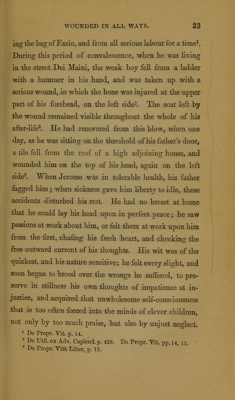 ing the bag of Fazio, and from all serious labour for a time1. During this period of convalescence, when he was living in the street Dei Maini, the weak boy fell from a ladder with a hammer in his hand, and was taken up with a serious wound, in which the bone was injured at the upper part of his forehead, on the left side2. The scar left by the wound remained visible throughout the whole of his after-life2. He had recovered from this blow, when one day, as he was sitting on the threshold of his father’s door, a tile fell from the roof of a high adjoining house, and wounded him on the top of his head, again on the left side3. When Jerome was in tolerable health, his father fagged him ; when sickness gave him liberty to idle, these accidents disturbed his rest. He had no breast at home that he could lay his head upon in perfect peace; he saw passions at work about him, or felt them at work upon him from the first, chafing his fresh heart, and checking the free outward current of his thoughts. His wit was of the quickest, and his nature sensitive; he felt every slight, and soon began to brood over the wrongs he suffered, to pre- serve in stillness his own thoughts of impatience at in- justice, and acquired that unwholesome self-consciousness that is too often forced into the minds of clever children, not only by too much praise, but also by unjust neglect. 1 De Propr. Yit. p. 14. 2 De Util, ex Adv. Capiend.p. 428. De Propr. Vit. pp. 14, 15. 3 De Propr. Vita Liber, p. 15.