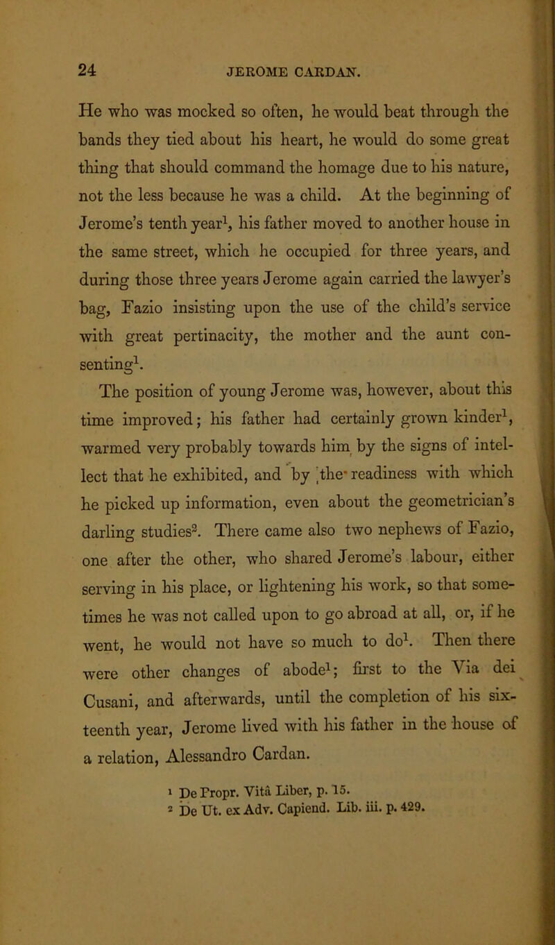 He who was mocked so often, he would beat through the bands they tied about his heart, he would do some great thing that should command the homage due to his nature, not the less because he was a child. At the beginning of Jerome’s tenth year1, his father moved to another house in the same street, which he occupied for three years, and during those three years Jerome again carried the lawyer’s bag, Fazio insisting upon the use of the child’s service with great pertinacity, the mother and the aunt con- senting1. The position of young Jerome was, however, about this time improved; his father had certainly grown kinder1, warmed very probably towards him by the signs of intel- lect that he exhibited, and by the* readiness with which he picked up information, even about the geometrician s darling studies3. There came also two nephews of Fazio, one after the other, who shared Jerome’s labour, either serving in his place, or lightening his work, so that some- times he was not called upon to go abroad at all, or, if he went, he would not have so much to do1. Then there were other changes of abode1; first to the Via dei Cusani, and afterwards, until the completion of his six- teenth year, Jerome lived with his father m the house of a relation, Alessandro Cardan. 1 De Fropr. Vita Liber, p. 15. 2 De Ut. ex Adv. Capiend. Lib. iii. p. 429.