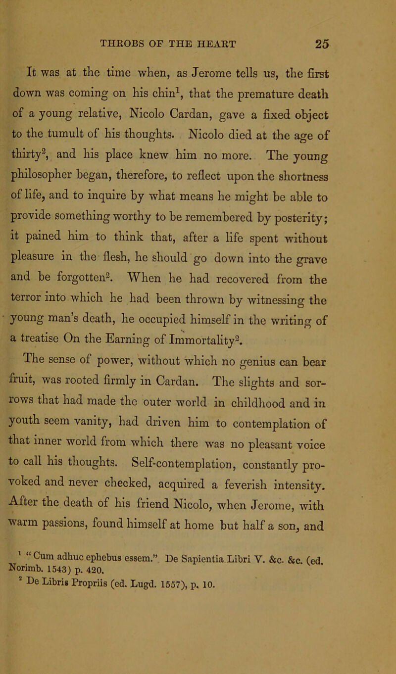 It was at the time when, as Jerome tells ns, the first down was coming on his chin1, that the premature death of a young relative, Nicolo Cardan, gave a fixed object to the tumult of his thoughts. Nicolo died at the age of thirty3, and his place knew him no more. The young philosopher began, therefore, to reflect upon the shortness of life, and to inquire by what means he might be able to provide something worthy to be remembered by posterity; it pained him to think that, after a life spent without pleasure in the flesh, he should go down into the grave and be forgotten3. When he had recovered from the terror into which he had been thrown by witnessing the young man s death, he occupied himself in the writing of a treatise On the Earning of Immortality3. The sense of power, without which no genius can bear fruit, was rooted firmly in Cardan. The slights and sor- rows that had made the outer world in childhood and in youth seem vanity, had driven him to contemplation of that inner world from which there was no pleasant voice to call his thoughts. Self-contemplation, constantly pro- voked and never checked, acquired a feverish intensity. After the death of his friend Nicolo, when Jerome, with warm passions, found himself at home but half a son, and “ Cum adhuc ephebus essem.” De Sapientia Libri V. &c. &c. (ed. Norimb. 1543) p. 420. 2 De Libris Propriis (ed. Lugd. 1557), p, 10.