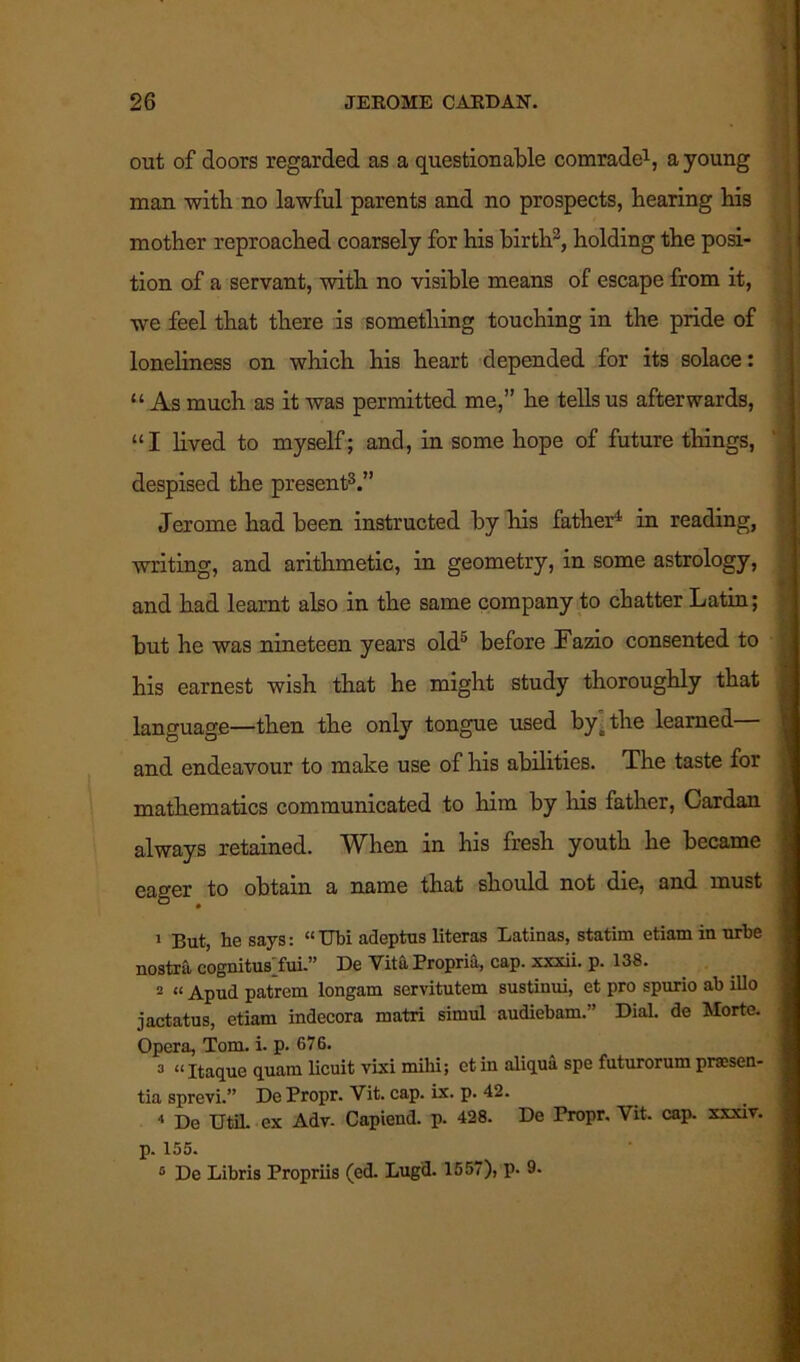 out of doors regarded as a questionable comrade1, a young man with no lawful parents and no prospects, hearing his mother reproached coarsely for his birth3, holding the posi- tion of a servant, with no visible means of escape from it, we feel that there is something touching in the pride of loneliness on which his heart depended for its solace: “ As much as it was permitted me,” he tells us afterwards, “I lived to myself; and, in some hope of future things, despised the present3.” Jerome had been instructed by his father4 in reading, writing, and arithmetic, in geometry, in some astrology, and had learnt also in the same company to chatter Latin; but he was nineteen years old5 before Fazio consented to his earnest wish that he might study thoroughly that language—then the only tongue used byt the learned— and endeavour to make use of his abilities. The taste for mathematics communicated to him by his father, Cardan always retained. When in his fresh youth he became eager to obtain a name that should not die, and must 1 But, he says: “Ubi adeptus literas Latinas, statim etiaminurbe nostra cognitusAui.” De Vita Propria, cap. xxxii. p. 138. 2 “ Apud patrem longam servitutem sustinui, et pro spurio ab illo jactatus, etiam indecora matri sitnul audiebam.'’ Dial, de Morte. Opera, Tom. i. p. 676. 3 “ Itaque quam licuit vixi mihi; ctin aliqua spe futurorum praesen- tia sprevi.” De Propr. Vit. cap. ix. p. 42. « De UtiL ex Adv- Capiend. p. 428. De Propr. Vit. cap. xxxiv. p. 155. 5 De Libris Propriis (ed. Lugd. 1557), p. 9-